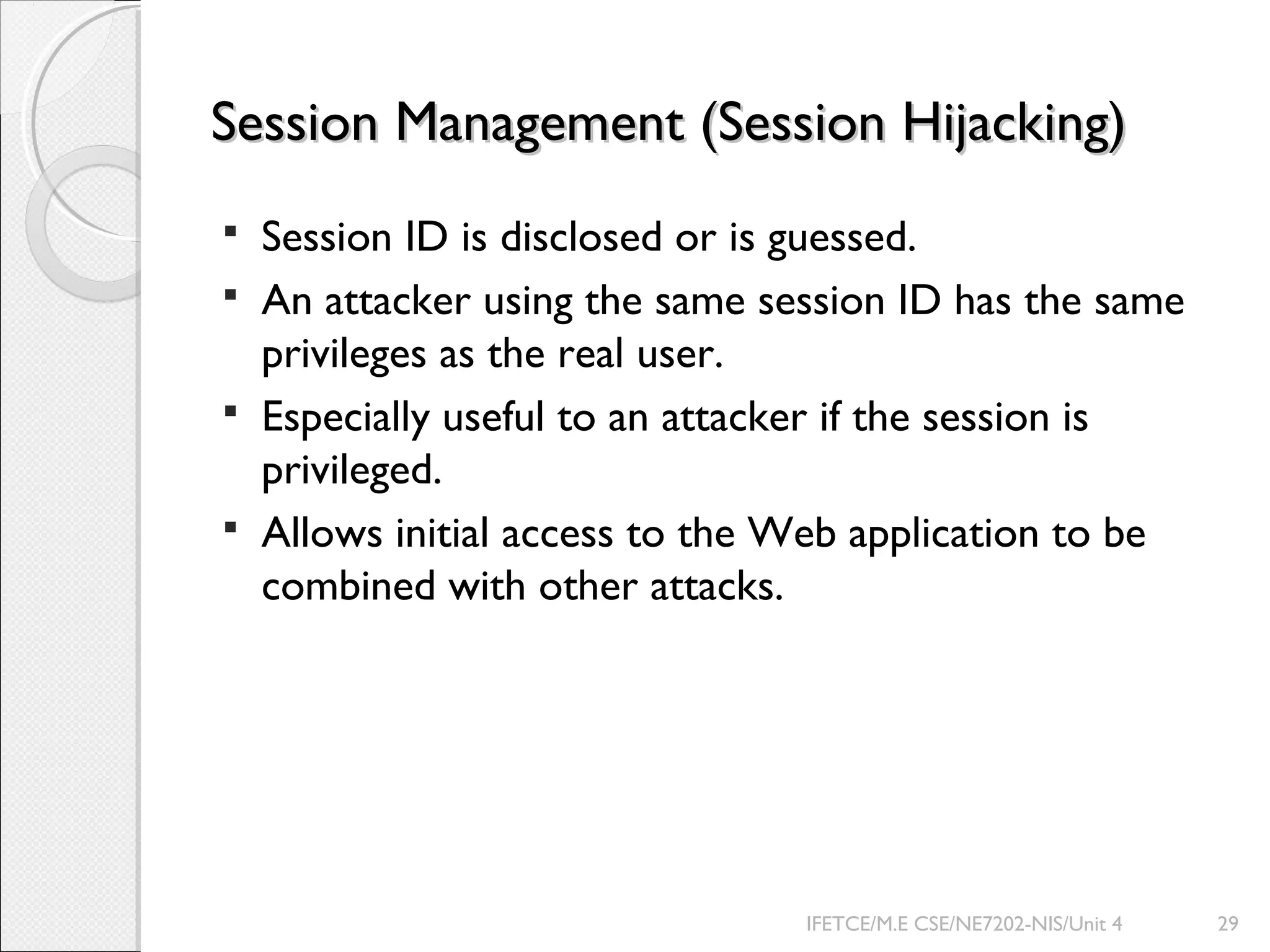 Session Management (Session Hijacking)Session Management (Session Hijacking)
 Session ID is disclosed or is guessed.
 An attacker using the same session ID has the same
privileges as the real user.
 Especially useful to an attacker if the session is
privileged.
 Allows initial access to the Web application to be
combined with other attacks.
IFETCE/M.E CSE/NE7202-NIS/Unit 4 29
 