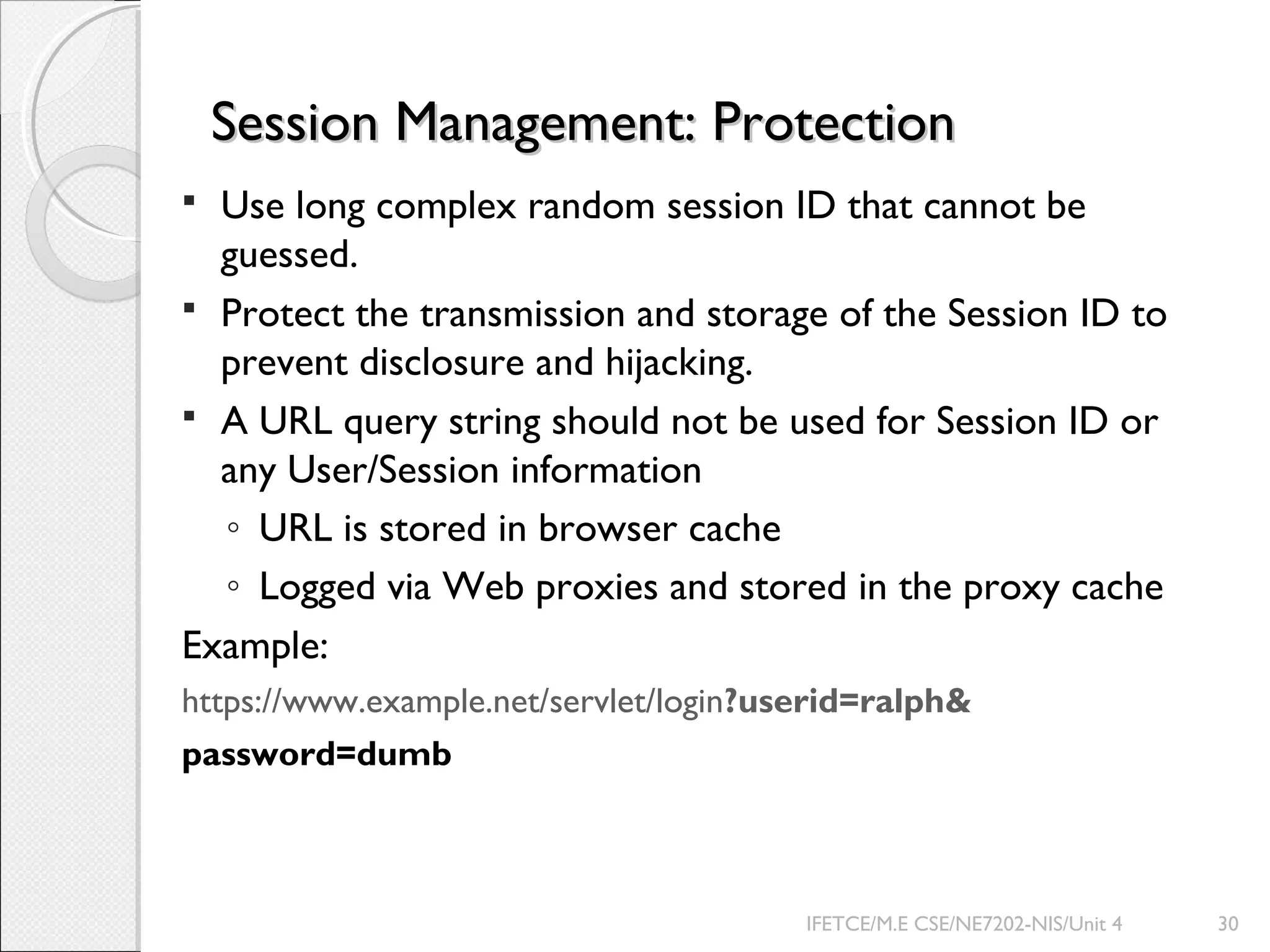 Session Management: ProtectionSession Management: Protection
 Use long complex random session ID that cannot be
guessed.
 Protect the transmission and storage of the Session ID to
prevent disclosure and hijacking.
 A URL query string should not be used for Session ID or
any User/Session information
◦ URL is stored in browser cache
◦ Logged via Web proxies and stored in the proxy cache
Example:
https://www.example.net/servlet/login?userid=ralph&
password=dumb
IFETCE/M.E CSE/NE7202-NIS/Unit 4 30
 