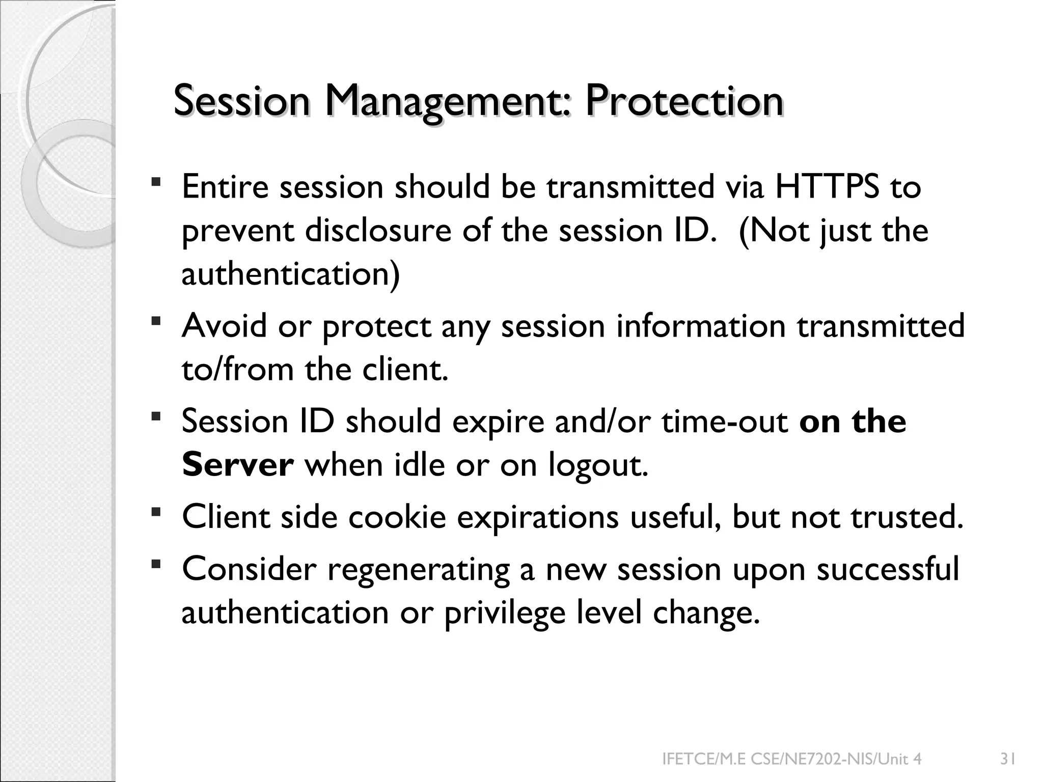 Session Management: ProtectionSession Management: Protection
 Entire session should be transmitted via HTTPS to
prevent disclosure of the session ID. (Not just the
authentication)
 Avoid or protect any session information transmitted
to/from the client.
 Session ID should expire and/or time-out on the
Server when idle or on logout.
 Client side cookie expirations useful, but not trusted.
 Consider regenerating a new session upon successful
authentication or privilege level change.
IFETCE/M.E CSE/NE7202-NIS/Unit 4 31
 