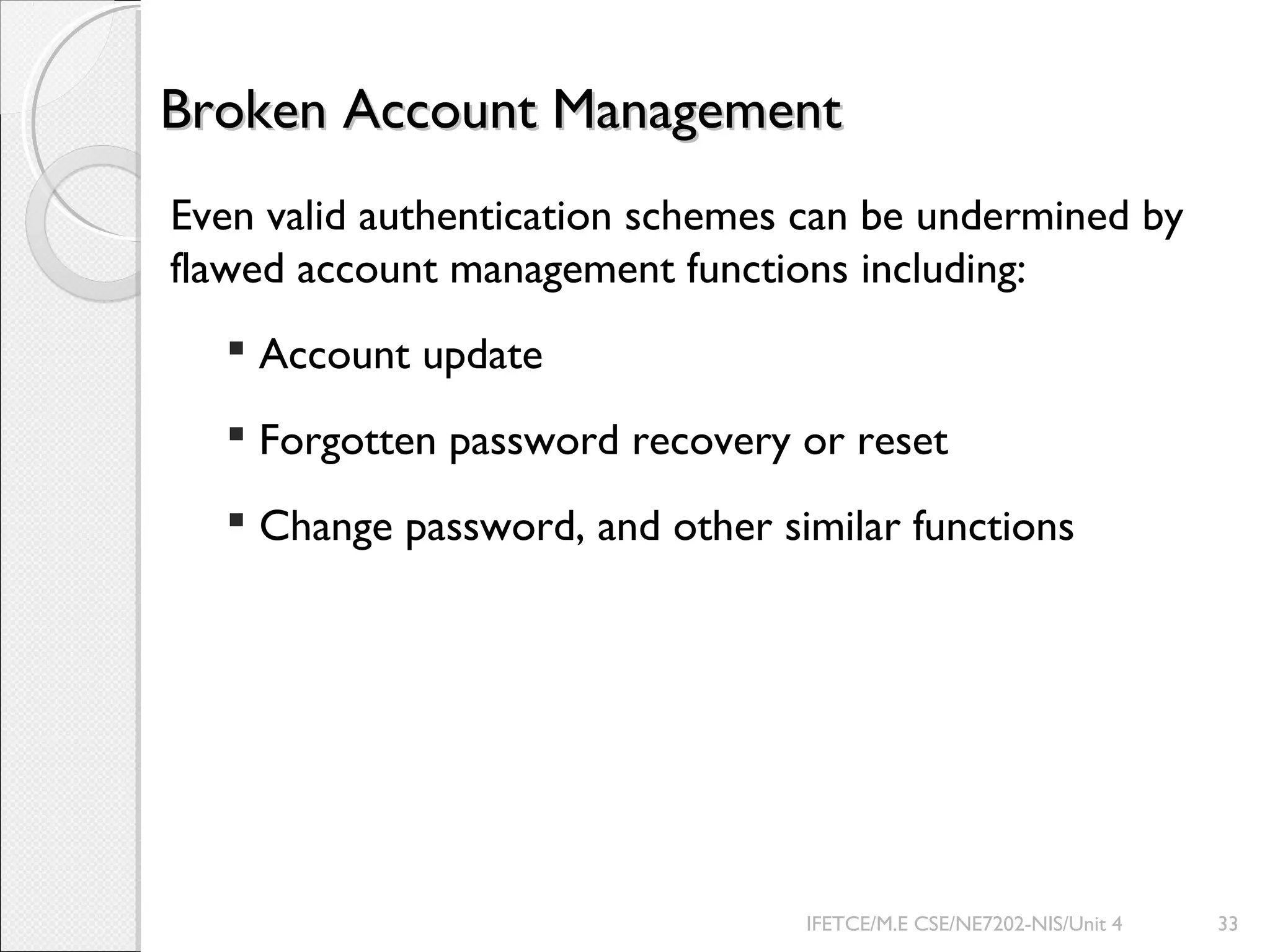 Broken Account ManagementBroken Account Management
Even valid authentication schemes can be undermined by
flawed account management functions including:
 Account update
 Forgotten password recovery or reset
 Change password, and other similar functions
IFETCE/M.E CSE/NE7202-NIS/Unit 4 33
 