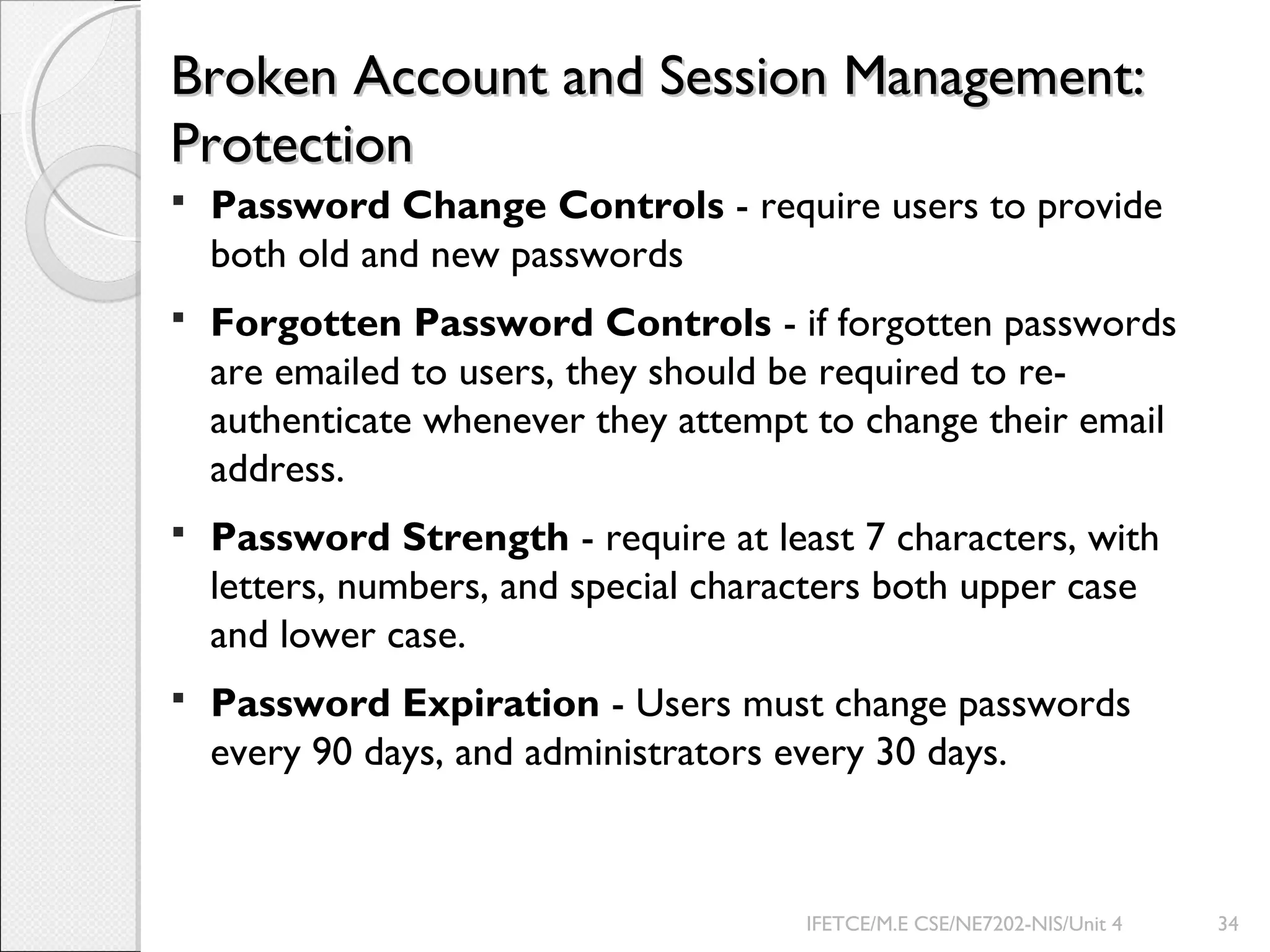 Broken Account and Session Management:Broken Account and Session Management:
ProtectionProtection
 Password Change Controls - require users to provide
both old and new passwords
 Forgotten Password Controls - if forgotten passwords
are emailed to users, they should be required to re-
authenticate whenever they attempt to change their email
address.
 Password Strength - require at least 7 characters, with
letters, numbers, and special characters both upper case
and lower case.
 Password Expiration - Users must change passwords
every 90 days, and administrators every 30 days.
IFETCE/M.E CSE/NE7202-NIS/Unit 4 34
 