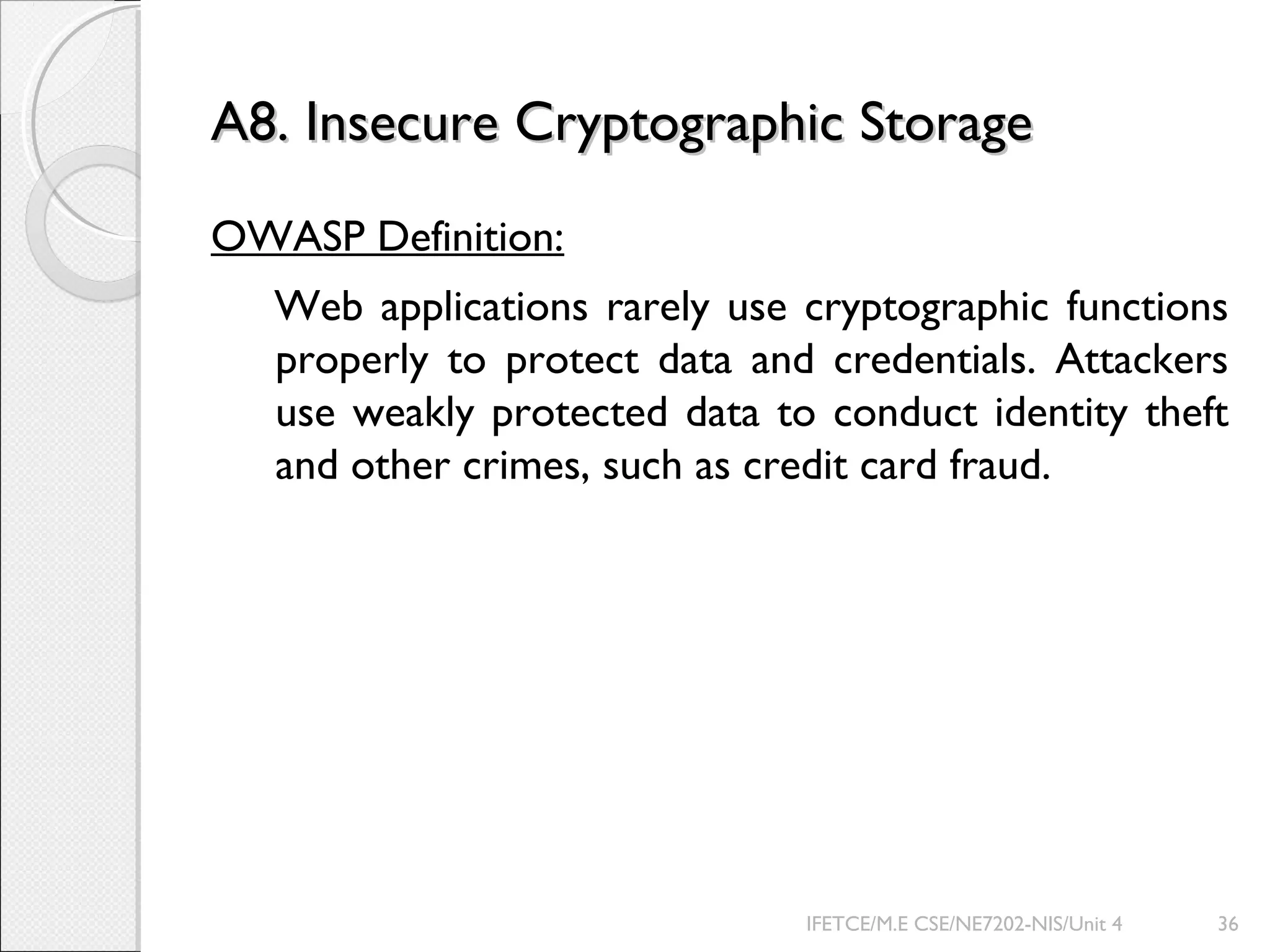 A8. Insecure Cryptographic StorageA8. Insecure Cryptographic Storage
OWASP Definition:
Web applications rarely use cryptographic functions
properly to protect data and credentials. Attackers
use weakly protected data to conduct identity theft
and other crimes, such as credit card fraud.
IFETCE/M.E CSE/NE7202-NIS/Unit 4 36
 