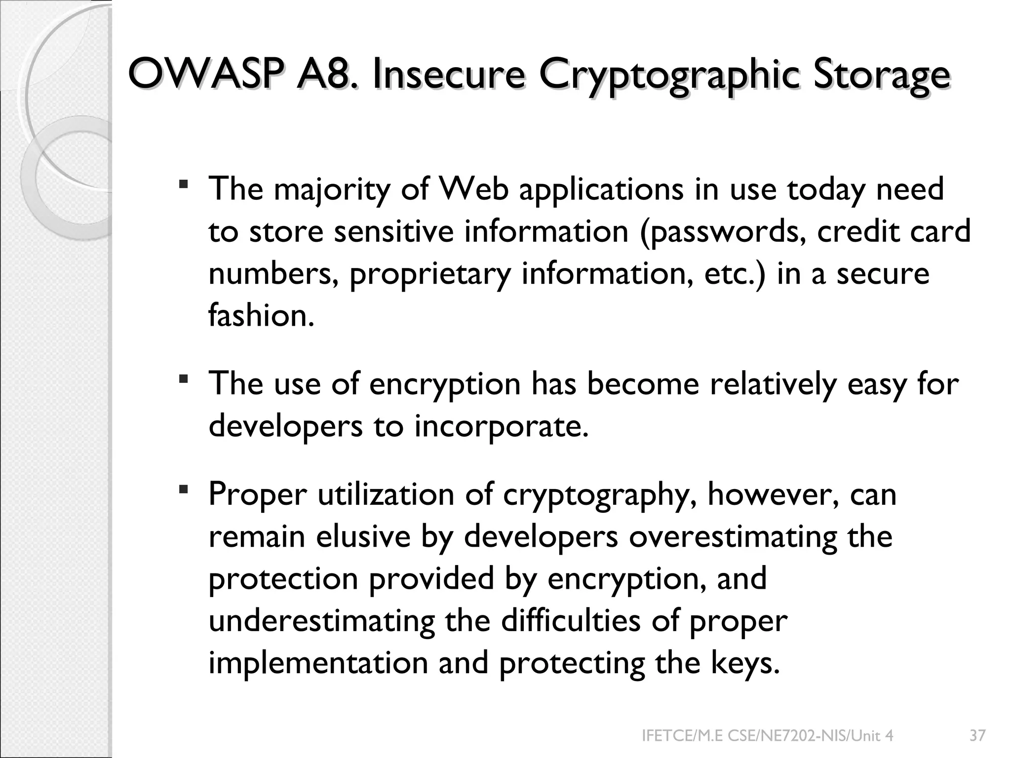 OWASP A8. Insecure Cryptographic StorageOWASP A8. Insecure Cryptographic Storage
 The majority of Web applications in use today need
to store sensitive information (passwords, credit card
numbers, proprietary information, etc.) in a secure
fashion.
 The use of encryption has become relatively easy for
developers to incorporate.
 Proper utilization of cryptography, however, can
remain elusive by developers overestimating the
protection provided by encryption, and
underestimating the difficulties of proper
implementation and protecting the keys.
IFETCE/M.E CSE/NE7202-NIS/Unit 4 37
 