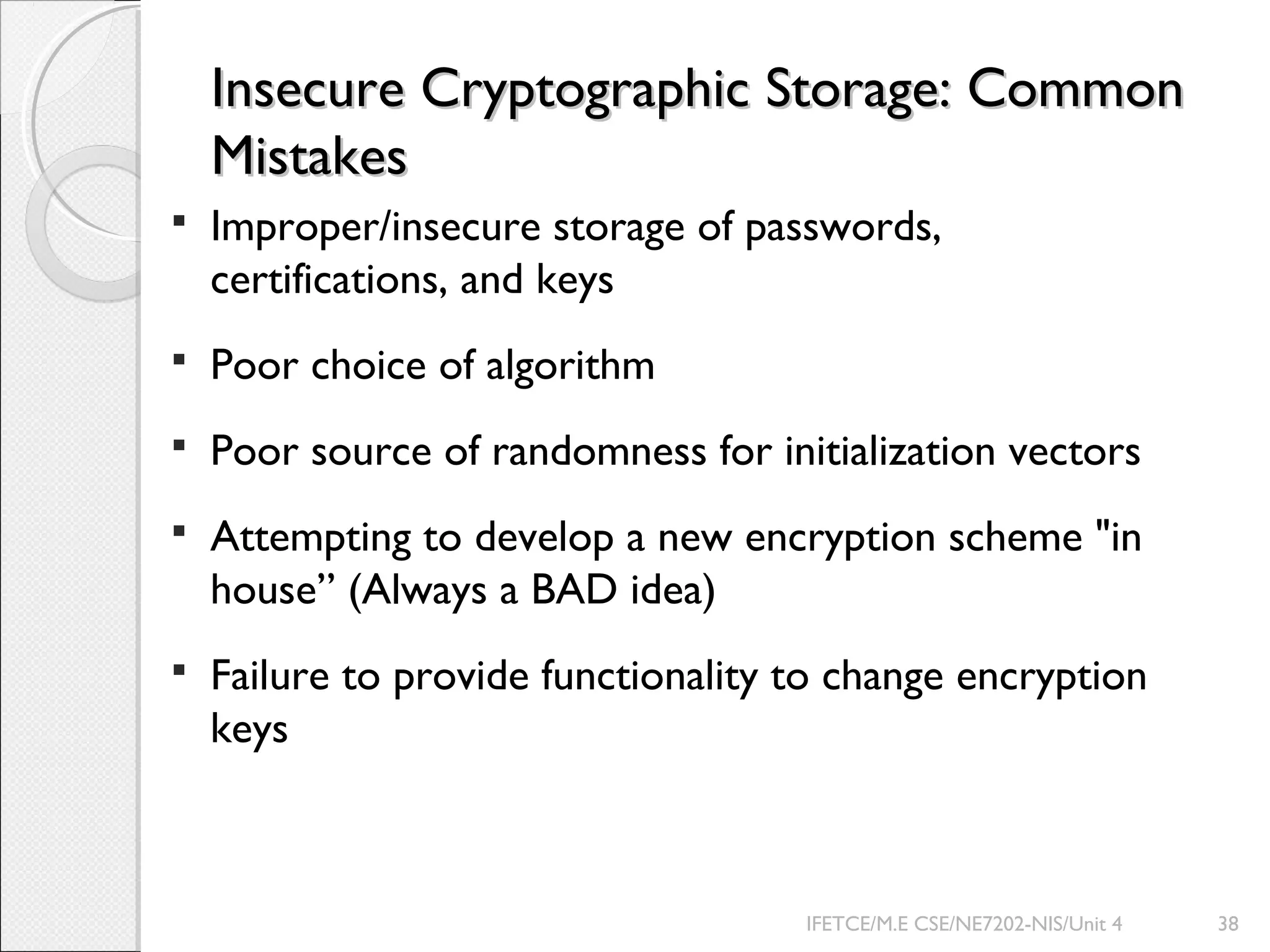 Insecure Cryptographic Storage: CommonInsecure Cryptographic Storage: Common
MistakesMistakes
 Improper/insecure storage of passwords,
certifications, and keys
 Poor choice of algorithm
 Poor source of randomness for initialization vectors
 Attempting to develop a new encryption scheme "in
house” (Always a BAD idea)
 Failure to provide functionality to change encryption
keys
IFETCE/M.E CSE/NE7202-NIS/Unit 4 38
 