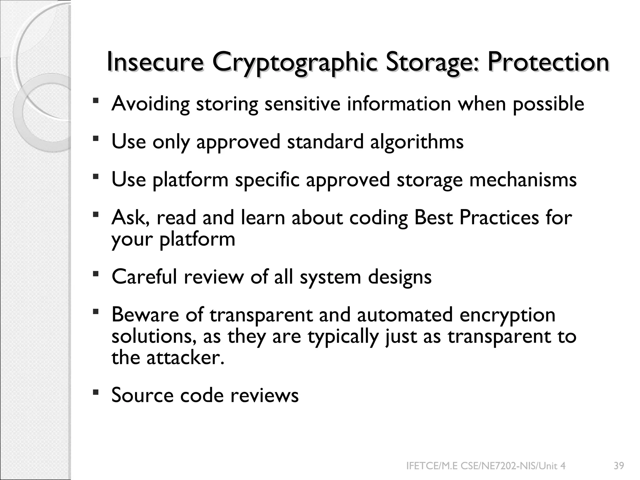Insecure Cryptographic Storage: ProtectionInsecure Cryptographic Storage: Protection
 Avoiding storing sensitive information when possible
 Use only approved standard algorithms
 Use platform specific approved storage mechanisms
 Ask, read and learn about coding Best Practices for
your platform
 Careful review of all system designs
 Beware of transparent and automated encryption
solutions, as they are typically just as transparent to
the attacker.
 Source code reviews
IFETCE/M.E CSE/NE7202-NIS/Unit 4 39
 