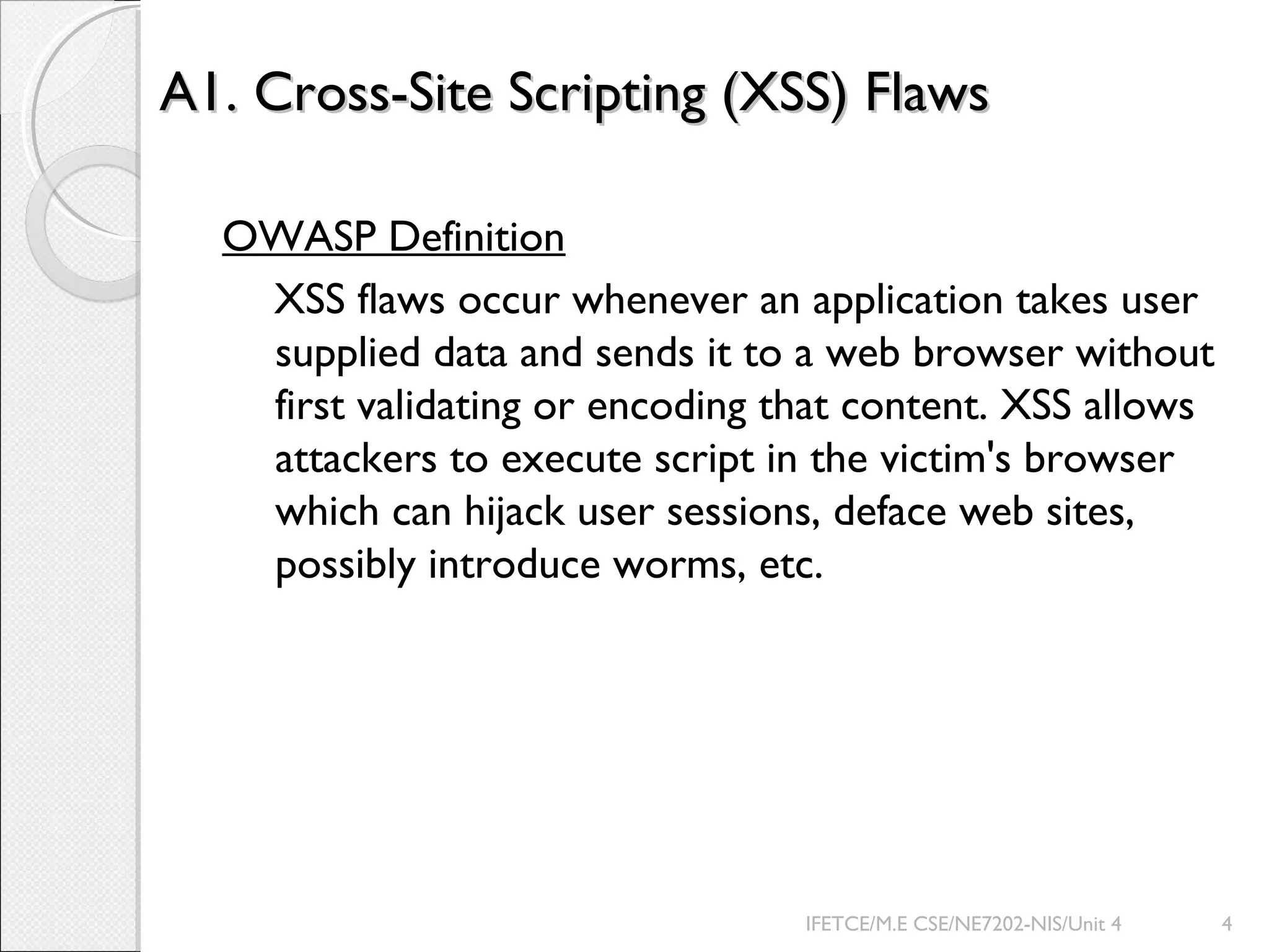 A1. Cross-Site Scripting (XSS) FlawsA1. Cross-Site Scripting (XSS) Flaws
OWASP Definition
XSS flaws occur whenever an application takes user
supplied data and sends it to a web browser without
first validating or encoding that content. XSS allows
attackers to execute script in the victim's browser
which can hijack user sessions, deface web sites,
possibly introduce worms, etc.
IFETCE/M.E CSE/NE7202-NIS/Unit 4 4
 