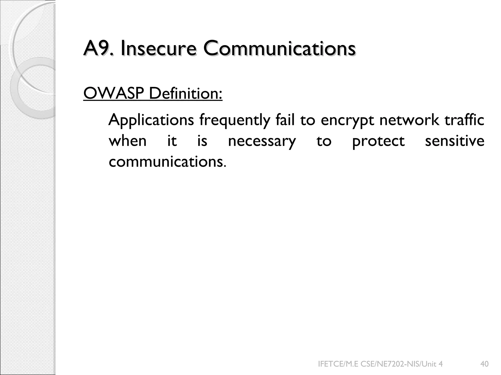 A9. Insecure CommunicationsA9. Insecure Communications
OWASP Definition:
Applications frequently fail to encrypt network traffic
when it is necessary to protect sensitive
communications.
IFETCE/M.E CSE/NE7202-NIS/Unit 4 40
 
