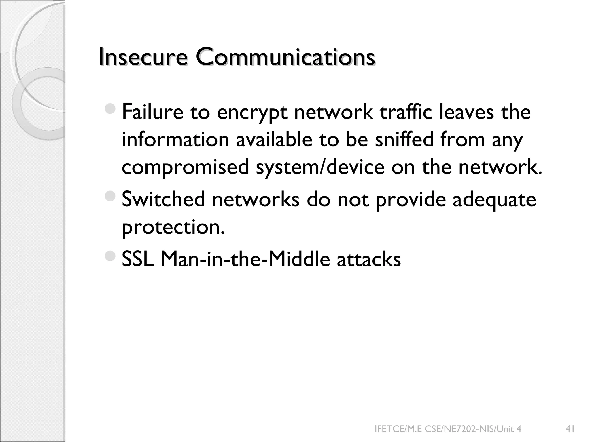 Insecure CommunicationsInsecure Communications
Failure to encrypt network traffic leaves the
information available to be sniffed from any
compromised system/device on the network.
Switched networks do not provide adequate
protection.
SSL Man-in-the-Middle attacks
IFETCE/M.E CSE/NE7202-NIS/Unit 4 41
 
