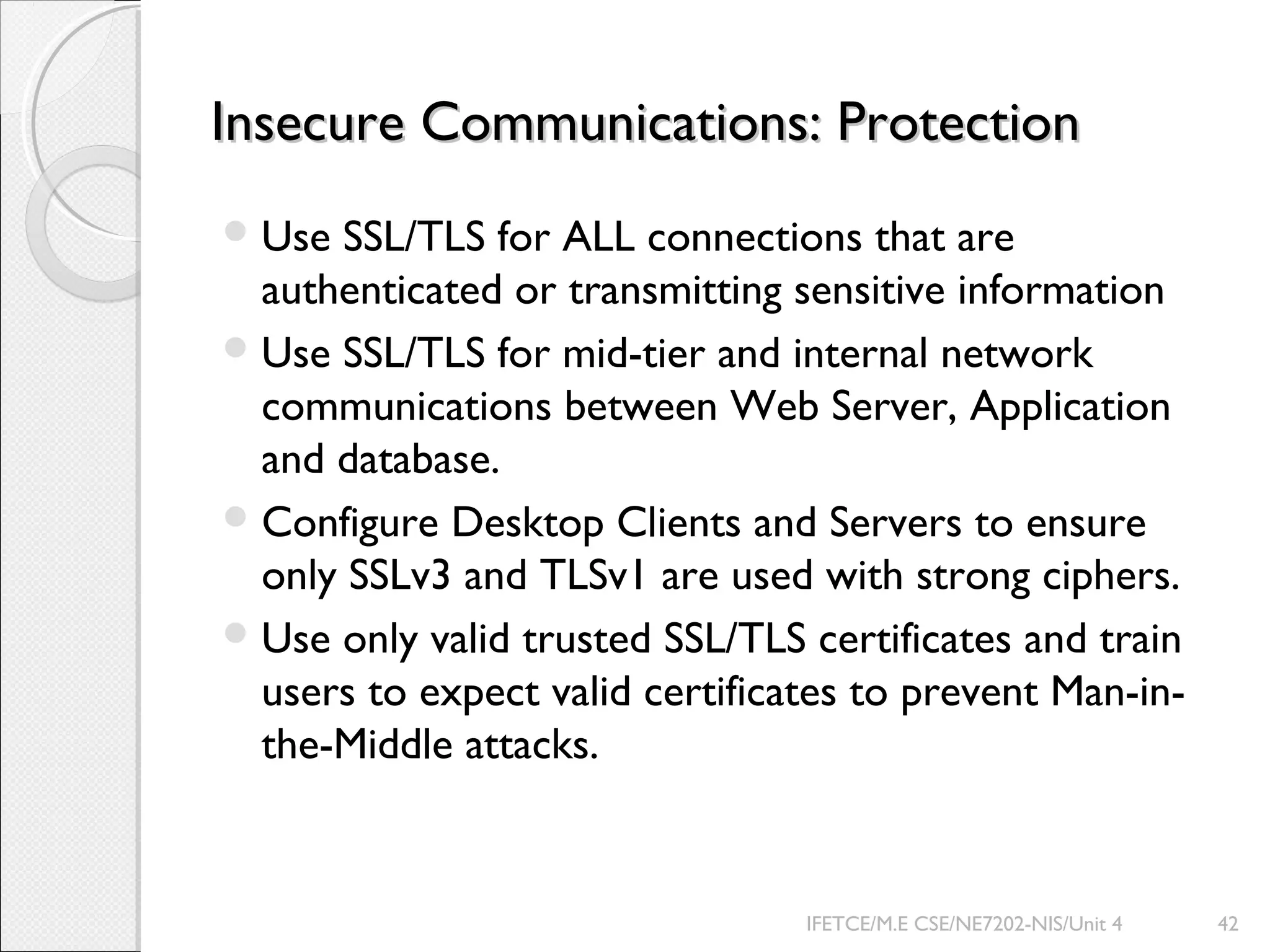 Insecure Communications: ProtectionInsecure Communications: Protection
Use SSL/TLS for ALL connections that are
authenticated or transmitting sensitive information
Use SSL/TLS for mid-tier and internal network
communications between Web Server, Application
and database.
Configure Desktop Clients and Servers to ensure
only SSLv3 and TLSv1 are used with strong ciphers.
Use only valid trusted SSL/TLS certificates and train
users to expect valid certificates to prevent Man-in-
the-Middle attacks.
IFETCE/M.E CSE/NE7202-NIS/Unit 4 42
 