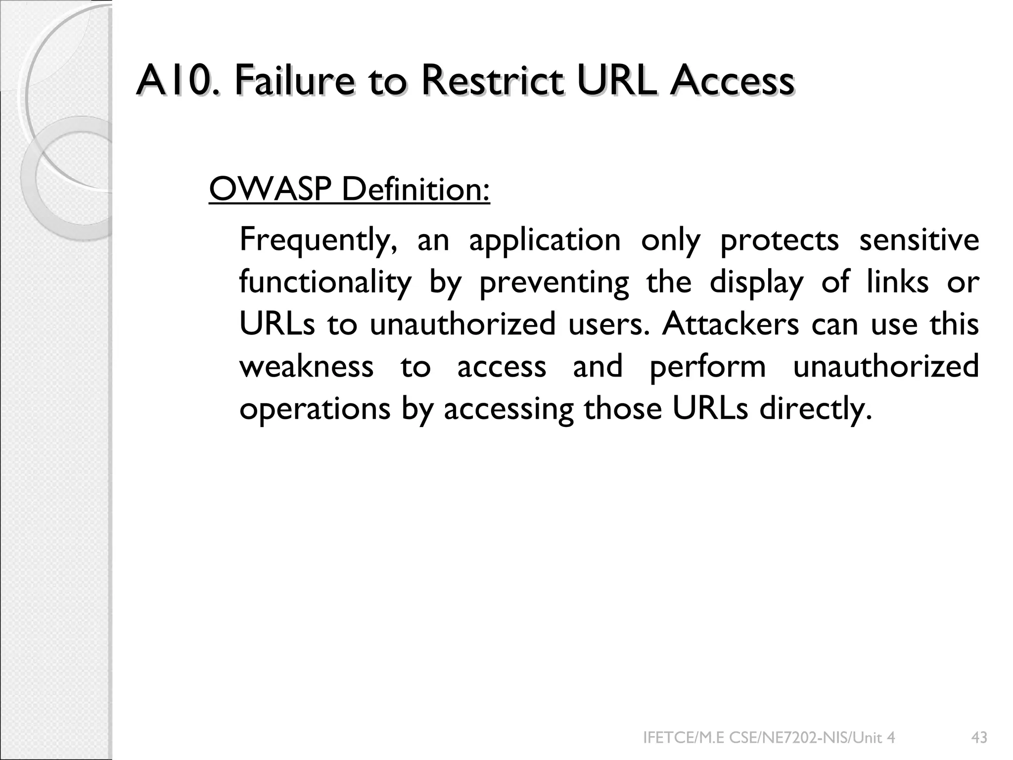 A10. Failure to Restrict URL AccessA10. Failure to Restrict URL Access
OWASP Definition:
Frequently, an application only protects sensitive
functionality by preventing the display of links or
URLs to unauthorized users. Attackers can use this
weakness to access and perform unauthorized
operations by accessing those URLs directly.
IFETCE/M.E CSE/NE7202-NIS/Unit 4 43
 
