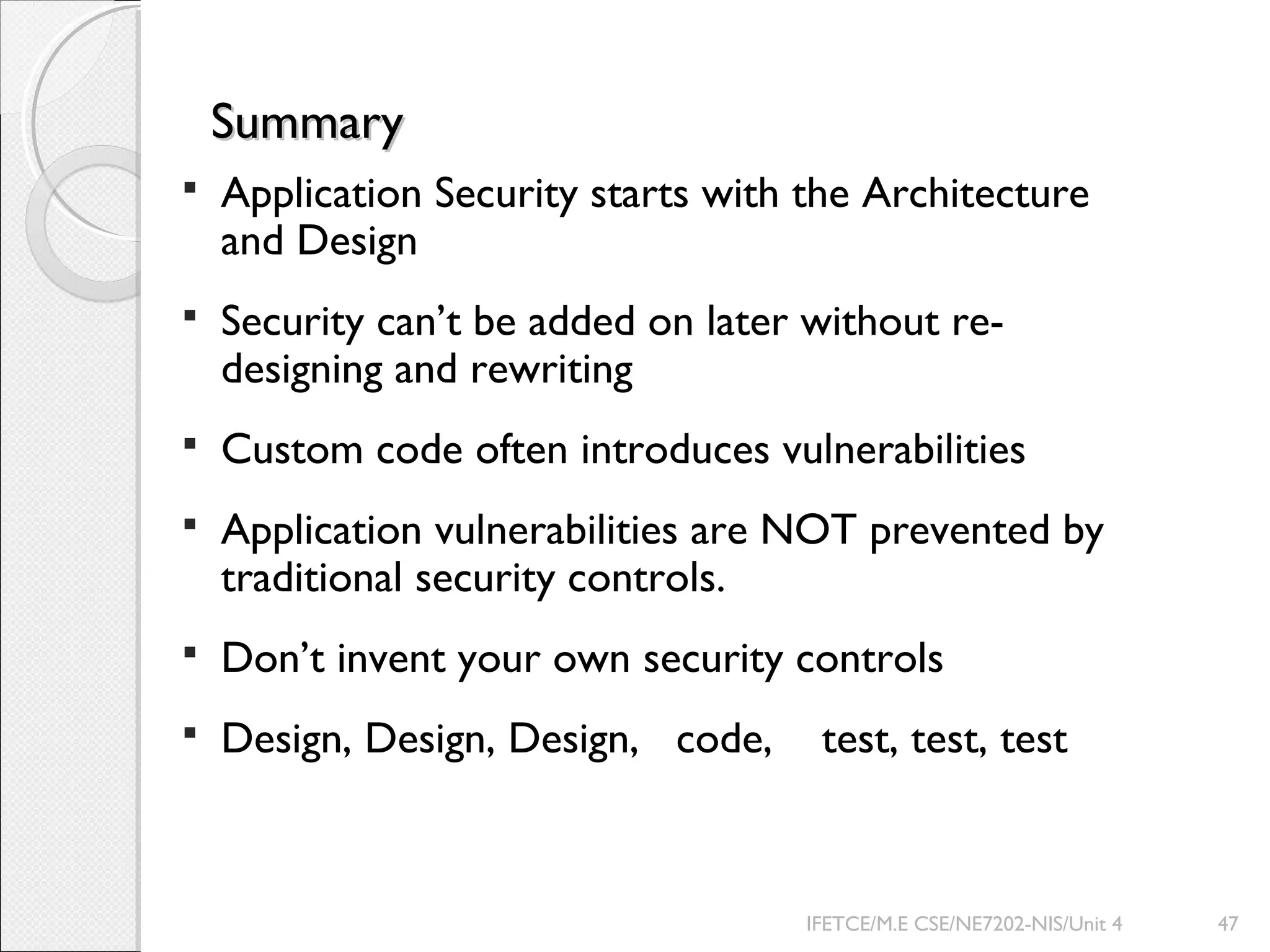 SummarySummary
 Application Security starts with the Architecture
and Design
 Security can’t be added on later without re-
designing and rewriting
 Custom code often introduces vulnerabilities
 Application vulnerabilities are NOT prevented by
traditional security controls.
 Don’t invent your own security controls
 Design, Design, Design, code, test, test, test
IFETCE/M.E CSE/NE7202-NIS/Unit 4 47
 