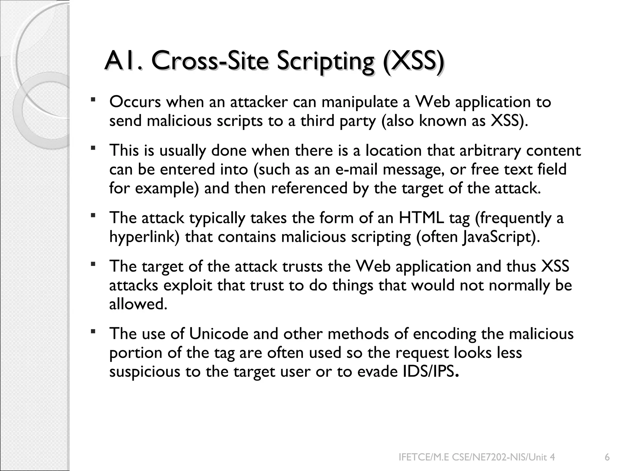A1. Cross-Site Scripting (XSS)A1. Cross-Site Scripting (XSS)
 Occurs when an attacker can manipulate a Web application to
send malicious scripts to a third party (also known as XSS).
 This is usually done when there is a location that arbitrary content
can be entered into (such as an e-mail message, or free text field
for example) and then referenced by the target of the attack.
 The attack typically takes the form of an HTML tag (frequently a
hyperlink) that contains malicious scripting (often JavaScript).
 The target of the attack trusts the Web application and thus XSS
attacks exploit that trust to do things that would not normally be
allowed.
 The use of Unicode and other methods of encoding the malicious
portion of the tag are often used so the request looks less
suspicious to the target user or to evade IDS/IPS.
IFETCE/M.E CSE/NE7202-NIS/Unit 4 6
 