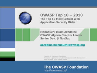 Copyright © The OWASP Foundation
Permission is granted to copy, distribute and/or modify this document
under the terms of the OWASP License.
The OWASP Foundation
http://www.owasp.org/
OWASP Top 10 – 2010
The Top 10 Most Critical Web
Application Security Risks
Mennouchi Islam Azeddine
OWASP Algeria Chapter Leader
Senior Dev. @ NovSup
azeddine.mennouchi@owasp.org
 