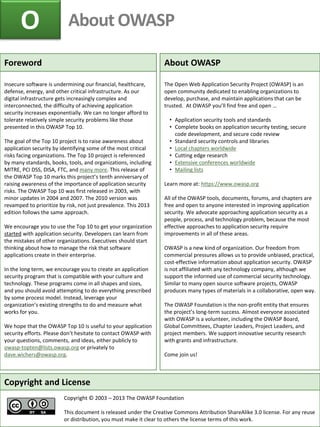 O About OWASP
Copyright and License
Copyright © 2003 – 2013 The OWASP Foundation
This document is released under the Creative Commons Attribution ShareAlike 3.0 license. For any reuse
or distribution, you must make it clear to others the license terms of this work.
Foreword
Insecure software is undermining our financial, healthcare,
defense, energy, and other critical infrastructure. As our
digital infrastructure gets increasingly complex and
interconnected, the difficulty of achieving application
security increases exponentially. We can no longer afford to
tolerate relatively simple security problems like those
presented in this OWASP Top 10.
The goal of the Top 10 project is to raise awareness about
application security by identifying some of the most critical
risks facing organizations. The Top 10 project is referenced
by many standards, books, tools, and organizations, including
MITRE, PCI DSS, DISA, FTC, and many more. This release of
the OWASP Top 10 marks this project’s tenth anniversary of
raising awareness of the importance of application security
risks. The OWASP Top 10 was first released in 2003, with
minor updates in 2004 and 2007. The 2010 version was
revamped to prioritize by risk, not just prevalence. This 2013
edition follows the same approach.
We encourage you to use the Top 10 to get your organization
started with application security. Developers can learn from
the mistakes of other organizations. Executives should start
thinking about how to manage the risk that software
applications create in their enterprise.
In the long term, we encourage you to create an application
security program that is compatible with your culture and
technology. These programs come in all shapes and sizes,
and you should avoid attempting to do everything prescribed
by some process model. Instead, leverage your
organization’s existing strengths to do and measure what
works for you.
We hope that the OWASP Top 10 is useful to your application
security efforts. Please don’t hesitate to contact OWASP with
your questions, comments, and ideas, either publicly to
owasp-topten@lists.owasp.org or privately to
dave.wichers@owasp.org.
About OWASP
The Open Web Application Security Project (OWASP) is an
open community dedicated to enabling organizations to
develop, purchase, and maintain applications that can be
trusted. At OWASP you’ll find free and open …
• Application security tools and standards
• Complete books on application security testing, secure
code development, and secure code review
• Standard security controls and libraries
• Local chapters worldwide
• Cutting edge research
• Extensive conferences worldwide
• Mailing lists
Learn more at: https://www.owasp.org
All of the OWASP tools, documents, forums, and chapters are
free and open to anyone interested in improving application
security. We advocate approaching application security as a
people, process, and technology problem, because the most
effective approaches to application security require
improvements in all of these areas.
OWASP is a new kind of organization. Our freedom from
commercial pressures allows us to provide unbiased, practical,
cost-effective information about application security. OWASP
is not affiliated with any technology company, although we
support the informed use of commercial security technology.
Similar to many open source software projects, OWASP
produces many types of materials in a collaborative, open way.
The OWASP Foundation is the non-profit entity that ensures
the project’s long-term success. Almost everyone associated
with OWASP is a volunteer, including the OWASP Board,
Global Committees, Chapter Leaders, Project Leaders, and
project members. We support innovative security research
with grants and infrastructure.
Come join us!
 