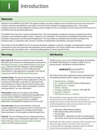 Welcome
Welcome to the OWASP Top 10 2013! This update broadens one of the categories from the 2010 version to be more inclusive of
common, important vulnerabilities, and reorders some of the others based on changing prevalence data. It also brings
component security into the spotlight by creating a specific category for this risk, pulling it out of the obscurity of the fine print of
the 2010 risk A6: Security Misconfiguration.
The OWASP Top 10 for 2013 is based on 8 datasets from 7 firms that specialize in application security, including 4 consulting
companies and 3 tool/SaaS vendors (1 static, 1 dynamic, and 1 with both). This data spans over 500,000 vulnerabilities across
hundreds of organizations and thousands of applications. The Top 10 items are selected and prioritized according to this
prevalence data, in combination with consensus estimates of exploitability, detectability, and impact estimates.
The primary aim of the OWASP Top 10 is to educate developers, designers, architects, managers, and organizations about the
consequences of the most important web application security weaknesses. The Top 10 provides basic techniques to protect
against these high risk problem areas – and also provides guidance on where to go from here.
Warnings
Don’t stop at 10. There are hundreds of issues that could
affect the overall security of a web application as discussed in
the OWASP Developer’s Guide and the OWASP Cheat Sheet
Series. These are essential reading for anyone developing
web applications. Guidance on how to effectively find
vulnerabilities in web applications is provided in the OWASP
Testing Guide and the OWASP Code Review Guide.
Constant change. This Top 10 will continue to change. Even
without changing a single line of your application’s code, you
may become vulnerable as new flaws are discovered and
attack methods are refined. Please review the advice at the
end of the Top 10 in “What’s Next For Developers, Verifiers,
and Organizations” for more information.
Think positive. When you’re ready to stop chasing
vulnerabilities and focus on establishing strong application
security controls, OWASP has produced the Application
Security Verification Standard (ASVS) as a guide to
organizations and application reviewers on what to verify.
Use tools wisely. Security vulnerabilities can be quite
complex and buried in mountains of code. In many cases, the
most cost-effective approach for finding and eliminating
these weaknesses is human experts armed with good tools.
Push left. Focus on making security an integral part of your
culture throughout your development organization. Find out
more in the Open Software Assurance Maturity Model
(SAMM) and the Rugged Handbook.
Attribution
Thanks to Aspect Security for initiating, leading, and updating
the OWASP Top 10 since its inception in 2003, and to its
primary authors: Jeff Williams and Dave Wichers.
We’d like to thank those organizations that contributed their
vulnerability prevalence data to support the 2013 update:
 Aspect Security – Statistics
 HP – Statistics from both Fortify and WebInspect
 Minded Security – Statistics
 Softtek – Statistics
 Trustwave, SpiderLabs – Statistics (See page 50)
 Veracode – Statistics
 WhiteHat Security Inc. – Statistics
We would like to thank everyone who contributed to previous
versions of the Top 10. Without these contributions, it
wouldn’t be what it is today. We’d also like to thank those who
contributed significant constructive comments and time
reviewing this update to the Top 10:
 Adam Baso (Wikimedia Foundation)
 Mike Boberski (Booz Allen Hamilton)
 Torsten Gigler
 Neil Smithline – (MorphoTrust USA) For producing the
wiki version of the Top 10, and also providing feedback
And finally, we’d like to thank in advance all the translators out
there that will translate this release of the Top 10 into
numerous different languages, helping to make the OWASP
Top 10 more accessible to the entire planet.
I Introduction
 