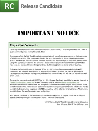 Release Candidate 
Important Notice 
RC 
Request for Comments 
OWASP plans to release the final public release of the OWASP Top 10 - 2013 in April or May 2013 after a public comment period ending March 30, 2013. 
This release of the OWASP Top 10 marks this project’s tenth year of raising awareness of the importance of application security risks. This release follows the 2010 update’s focus on risk, detailing the threats, attacks, weaknesses, security controls, technical impacts, and business impacts associated with each risk. Using this approach, we believe this provides a model for how organizations can think beyond the ten risks here and figure out the most important risks that their applications create for their business. 
Following the final publication of the OWASP Top 10 - 2013, the collaborative work of the OWASP community will continue with updates to supporting documents including the OWASP wiki, OWASP Developer’s Guide, OWASP Testing Guide, OWASP Code Review Guide, and the OWASP Prevention Cheat Sheet Series. 
Constructive comments on this OWASP Top 10 - 2013 Release Candidate should be forwarded via email to OWASP-TopTen@lists.owasp.org. Private comments may be sent to dave.wichers@owasp.org. Anonymous comments are welcome. All non-private comments will be catalogued and published at the same time as the final public release. Comments recommending changes to the items listed in the Top 10 should include a complete suggested list of 10 items, along with a rationale for any changes. All comments should indicate the specific relevant page and section. 
Your feedback is critical to the continued success of the OWASP Top 10 Project. Thank you all for your dedication to improving the security of the world’s software for everyone. 
Jeff Williams, OWASP Top 10 Project Creator and Coauthor 
Dave Wichers, OWASP Top 10 Project Lead 
 