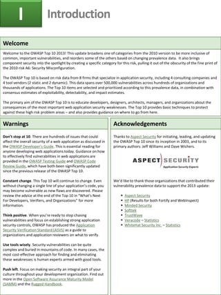 Welcome 
Welcome to the OWASP Top 10 2013! This update broadens one of categories from the 2010 version to be more inclusive of common, important vulnerabilities, and reorders some of the others based on changing prevalence data. It also brings component security into the spotlight by creating a specific category for this risk, pulling it out of the obscurity of the fine print of the 2010 risk A6: Security Misconfiguration. 
The OWASP Top 10 is based on risk data from 8 firms that specialize in application security, including 4 consulting companies and 4 tool vendors (2 static and 2 dynamic). This data spans over 500,000 vulnerabilities across hundreds of organizations and thousands of applications. The Top 10 items are selected and prioritized according to this prevalence data, in combination with consensus estimates of exploitability, detectability, and impact estimates. 
The primary aim of the OWASP Top 10 is to educate developers, designers, architects, managers, and organizations about the consequences of the most important web application security weaknesses. The Top 10 provides basic techniques to protect against these high risk problem areas – and also provides guidance on where to go from here. 
Warnings 
Don’t stop at 10. There are hundreds of issues that could affect the overall security of a web application as discussed in the OWASP Developer’s Guide. This is essential reading for anyone developing web applications today. Guidance on how to effectively find vulnerabilities in web applications are provided in the OWASP Testing Guide and OWASP Code Review Guide, which have both been significantly updated since the previous release of the OWASP Top 10. 
Constant change. This Top 10 will continue to change. Even without changing a single line of your application’s code, you may become vulnerable as new flaws are discovered. Please review the advice at the end of the Top 10 in “What’s Next For Developers, Verifiers, and Organizations” for more information. 
Think positive. When you’re ready to stop chasing vulnerabilities and focus on establishing strong application security controls, OWASP has produced the Application Security Verification Standard (ASVS) as a guide to organizations and application reviewers on what to verify. 
Use tools wisely. Security vulnerabilities can be quite complex and buried in mountains of code. In many cases, the most cost-effective approach for finding and eliminating these weaknesses is human experts armed with good tools. 
Push left. Focus on making security an integral part of your culture throughout your development organization. Find out more in the Open Software Assurance Maturity Model (SAMM) and the Rugged Handbook. 
Acknowledgements 
Thanks to Aspect Security for initiating, leading, and updating the OWASP Top 10 since its inception in 2003, and to its primary authors: Jeff Williams and Dave Wichers. 
We’d like to thank those organizations that contributed their vulnerability prevalence data to support the 2013 update: 
Aspect Security 
HP (Results for both Fortify and WebInspect) 
Minded Security 
Softtek 
TrustWave 
Veracode – Statistics 
WhiteHat Security Inc. – Statistics 
I 
Introduction  