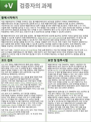 함께시작하기
직접 개발하셨거나 구매를 고려하고 있는 웹 애플리케이션의 보안성을 검증하기 위해서, OWASP에서는
애플리케이션의 코드를 (가능하다면) 검토해 보시고, 또한 애플리케이션을 시험해 보기를 권고한다. OWASP는
가능하다면 코드 보안성 검토와 애플리케이션 침투 시험을 동시에 수행하기를 권고한다. 이렇게 하면 그 두 가지
기술에 대한 기술력을 높이실 수 있고, 또한 두 가지 방법을 서로 보완할 수 있다. 검증 프로세스를 지원하는 도구들은
전문 분석가의 효율성과 효과성을 개선 시켜줄 수 있다. OWASP의 평가 도구는 단순히 분석 프로세스 자체를
자동화하는 데에 그치지 않고, 전문가가 좀 더 효과적으로 업무를 수행할 수 있도록 도와준다.
웹 애플리케이션의 보안 검증 방법 표준화 : 웹 애플리케이션의 보안에 접근하는 엄격한 기준과 일관성 있는 표준을
개발할 수 있도록 지원하기 위해 OWASP에서는 애플리케이션 보안 검증 표준(ASVS)을 발표하였다. 이 문서는 웹
애플리케이션 보안 평가를 수행할 수 있도록 하기 위한 최소한의 검증 표준을 정의하고 있다. OWASP는 웹
애플리케이션의 보안을 검증할 때 단지 어느 부분을 시험할지 만이 아니라, 어떤 기법이 가장 적당한지 결정하거나
보안 검증에 대한 엄격한 기준을 정할 수 있도록 도와주는 ASVS를 사용하시기를 권고한다. 또한 OWASP는 외부
제품을 조달하는 경우라면 ASVS를 사용하여 웹 애플리케이션 평가 서비스를 정의하고 만들 것을 권고한다.
평가 도구 세트 : OWASP 라이브 CD 프로젝트는 독립 실행 환경이나 가상 머신 환경을 지원하는 최고의 오픈 소스
보안 도구들을 선별하였습니다. 웹 개발자, 시험 전문가, 보안 전문가들은 라이브 CD로 부팅해서 가상 머신을
실행하거나 보안성 시험 도구에 바로 접근할 수 있다. 이 CD에서 제공되는 도구들은 설치하거나 환경을 설정 할
필요도 없다.
검증자의 과제+V
코드 검토
소스 코드 검토는 애플리케이션의 출력 값을 시험하는
것만으로는 식별하기 힘든 이슈들을 찾아내고 강력한 보안
메커니즘을 가지고 있는 지 검증할 때 좋다. 시험을 통해
결함이 실제로 악용될 수 있는 지를 증명하는 데에 적합하다.
이는 여러 접근 방법들이 상호 보완적이며, 사실 어떤
영역에서는 중복된다는 의미이다.
코드 분석 하기: OWASP는 코드 검토를 통해 어떻게 하면
효과적이고 효율적으로 웹 애플리케이션의 보안성을
검토하는 지에 대한 개발자들과 보안 전문가들의 이해를
돕기 위해 OWASP 개발자 가이드, OWASP 테스팅 가이드,
OWASP 코드 리뷰 가이드 등의 지침서를 제공한다. 코드
외부에서 시험 하는 것보다는 코드를 검토하면 인젝션
취약점 등 많은 수의 웹 애플리케이션들이 가지고 있는 보안
문제를 더 쉽게 찾을 수 있다.
코드 분석 도구: OWASP는 코드 분석을 수행하는
전문가들을 지원하는 분야에서 유용한 도구들을 작업하고
있지만, 이런 종류의 도구들은 아직 초기 단계에 머물러
있다. 이 도구들을 만든 사람들은 코드 보안성 검토를
진행할 때 자신들의 도구를 사용하지만, 비전문가들은 이런
도구를 사용하기에는 조금 어려울 수 있다. 이런 도구에는
CodeCrawler, Orizon, O2등을 들 수 있다. 그러나 O2만
2010년 Top 10 릴리즈 이후 계속 개발 중에 있다.
다른 무료, 오픈 소스 코드 검토 도구도 있다. 가장 기대되는
도구는 FindBugs과 보안에 초점을 맞춘
FindSecurityBugs라는 플러그인이 있다. 두 개 모두 자바
환경에서 구동된다.
보안 및 침투시험
애플리케이션 시험: OWASP는 개발자, 시험전문가 및
애플리케이션 보안 전문가가 효과적 및 효율적으로 웹
애플리케이션의 보안성을 시험하는 방법을 이해할 수
있도록 테스팅 가이드를 제작하여 발표하였다. 이 엄청난
가이드는 수 많은 웹 애플리케이션 보안성 시험과 관련된
주제에 대한 폭 넓은 적용할 수 있다. 코드 리뷰가 그만의
강점을 가지고 것처럼, 보안성 시험 역시 그렇다.
애플리케이션에서 취약점을 시연하여 안전하지 않다는
것을 증명하는 것은 매우 설득력 있다. 애플리케이션
자체가 모든 부분을 보안할 수는 없기 때문이기도 하고,
단순히 코드 검토를 통해서도 보안 문제점을 발견할 수
없기 때문에 애플리케이션 환경내에서 보안이 제공되지만
여기에도 많은 보안 문제가 존재한다.
애플리케이션 침투시험 도구: OWASP의 모든 프로젝트 중
가장 널리 사용되고 있는 것은 WebScarab이었고,
최근에는 ZAP이 더 유명하다. 이 두 개는 모두 웹
애플리케이션 시험에 사용하는 프록시 도구이다. 이러한
도구들은 보안 분석가와 개발자가 웹 애플리케이션 요청을
가로 챌 수 있도록 해 주어 애플리케이션이 어떤 식으로
작동하는 지 알아 내고 애플리케이션이 요청들에 대해
안전하게 응답하는지를 볼 수 있게 해 준다. 이러한
도구들은 XSS 결함, 인증 결함, 엑세스 제어 결함 등을
식별하는 데에 특히 더 효과적이다. 또 ZAP에는 활성
스캐너(active scanner)가 내장되어 있으며, 더 좋은 점은
무료라는 것이다.
 