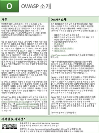 O OWASP 소개
저작권 및 라이선스
영문 저작권 © 2003 – 2013 The OWASP Foundation
한글본 저작권 © 2011 – 2013 OWASP 코리아 챕터
이 문서는 Creative Commons Attribution ShareAlike 3.0 license의 보호를 받는다.
재사용 또는 배포할 경우, 이 저작물에 적용된 저작권을 명확하게 나타내야 한다.
서문
안전하지 않은 소프트웨어는 이미 금융, 의료, 국방,
에너지 등 기타 핵심 기반시설을 약화시키고 있습니다.
디지털 기반시설은 점점 더 복잡해지고 서로 연결됨에
따라, 애플리케이션의 보안을 달성하기는 더욱 더
어려워지고 있습니다. OWASP Top 10이 제시하는 것처럼
비교적 단순한 보안 문제라고 해서 그냥 간과해서는
안됩니다.
Top 10 프로젝트의 목표는 조직에서 직면한 가장 중요
한 몇 가지 위험요소를 식별해 애플리케이션 보안에 대
한 인식을 향상시키는 데 있습니다. 많은 표준, 서적, 도
구, 그리고 여러 기관(MITRE, PCI DSS, DISA, FTC 등)들
이 Top 10 프로젝트를 참고하고 있습니다. 이번 OWASP
Top 10 배포판은 애플리케이션 보안 위험의 중요성에
대한 인식을 향상시키기 위한 노력을 시작한지 10년을
기념하는 것이기도 하다. OWASP Top 10은 2003년 처음
발간해 소규모 업데이트로 2004년판과 2007년판을 만들
었고, 2010년판은 위험뿐만 아니라 발생 빈도에 우선 순위
를 두고 개정하였습니다. 2013판도 동일한 방법으로 만들
어졌습니다.
Top 10을 이용해 애플리케이션 보안을 시작하도록 권장
합니다. 개발자는 다른 조직의 과실에서 배울 수 있고,
경영진은 소프트웨어 애플리케이션 사용으로 인한 위험
을 어떻게 관리할지 고려해야 합니다.
장기적으로 문화와 기술이 호환되는 애플리케이션 보안
프로그램을 개발하는 것이 좋습니다. 이러한 프로그램
은 다양한 형태와 범위에 걸쳐 만들어질 수 있으며, 다
른 조직의 사례를 전부 그대로 도입하려 해서는 안됩니
다. 대신에 기존의 조직의 강점을 활용하고 무엇이 효과
적인지 측정해야 합니다.
OWASP Top 10이 애플리케이션 보안 발전에 도움이 되
길 희망합니다. 질문, 의견 및 아이디어들은 언제든지
owasp-topten@lists.owasp.org문의 바랍니다. 공개를
원하지 않으시면 dave.wichers@owasp.org로 문의하시
면 됩니다. 한글본은 yune.sung@owasp.org로 문의하시
면 됩니다. 망설이지 말고 언제든지 OWASP에 문의해주
기 바랍니다.
OWASP 소개
오픈 웹 애플리케이션 보안 프로젝트(OWASP)는 개방
커뮤니티로서, 기관이 신뢰할 수 있는 애플리케이션을
개발, 구입, 유지관리하는 데에 기여하고 있습니다.
OWASP는 아래 모든 것들을 공개하며 무상으로 제공합니다.
• 애플리케이션 보안 도구와 표준
• 애플리케이션 보안성 시험, 안전한 코드 개발, 코드
보안성 검토와 관련된 서적
• 표준 보안 통제와 라이브러리
• 전 세계 지부
• 최신의 연구
• 대규모 전 세계 컨퍼런스
• 메일링 리스트
https://www.owasp.org 에서 더 많은 정보를 확인하실 수
있습니다.
애플리케이션 보안성 향상에 관심 있는 모든 이에게
OWASP의 도구, 문서, 포럼, 지부에 대한 모든 것들이
무료입니다. OWASP는 애플리케이션 보안에 대해 사람,
프로세스, 그리고 기술의 문제로서 접근하고자 합니다.
애플리케이션 보안에 대한 가장 효과적인 접근은 이러한
모든 부분에서의 향상이 요구되기 때문입니다.
OWASP는 새로운 형태의 조직입니다. 상업적인 목적이나
이윤 압박이 없기 때문에, 애플리케이션 보안에 대해
공정하고, 실질적이고, 효율적인 정보를 제공할 수 있게
합니다. OWASP는 잘 알려진 상업적 목적의 보안 기술에
대한 정보를 제공하고 있지만, 어떠한 기업과도 제휴나
협약을 맺고 있지 않습니다. OWASP도 다른 오픈 소스
소프트웨어 프로젝트와 마찬가지로 협업과 공개적인
방식으로 여러 가지 자료를 만듭니다.
OWASP 재단은 프로젝트의 장기적 성공을 보장하기 위한
비영리기구입니다. OWASP 이사회, 글로벌위원회, 챕터
대표, 프로젝트 리더와 프로젝트 회원을 포함하여,
OWASP에 참여하는 거의 모든 분들은 자원 봉사자입니다.
OWASP는 혁신적인 보안 연구에 대한 자금 및 인프라를
제공하고 있습니다.
OWASP와 함께하시기 바랍니다!
 