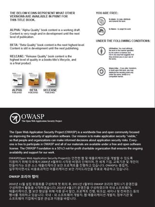OWASP(Open Web Application Security Project)는 안전한 웹 및 애플리케이션을 개발할 수 있도록
지원하기 위해 미국에서 2004년 4월부터 시작된 비영리 단체이며, 전 세계 기업, 교육기관 및 개인이
만들어가는 오픈 소스 애플리케이션 보안 프로젝트를 진행하고 있습니다. OWASP는 중립적,
실무적이면서도 비용효과적인 어플리케이션 보안 가이드라인을 무료로 제공하고 있습니다.
OWASP 코리아 챕터
2010년 11월 설립 위원회를 구성하여 첫 회의 후, 2011년 1월부터 OWASP 코리아 챕터 1기 운영진을
구성하면서 활동을 시작하였습니다. 2013년 4월 2기 운영진을 구성하였으며 국내 소프트웨어,
애플리케이션, 웹 보안 향상을 위해 각종 문서 발간, 프로젝트 진행, 워크샵, 세미나 및 컨퍼런스 등의
행사를 개최하고 있습니다. 국내ㆍ외 소프트웨어 개발자, 웹 애플리케이션 개발자, 정부기관 및
소프트웨어 기업에서 많은 관심과 지원을 바랍니다.
 