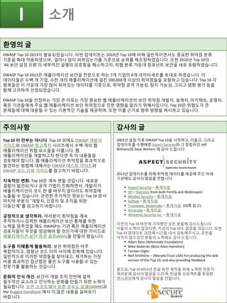 환영의 글
OWASP Top 10 2013이 발표되었습니다. 이번 업데이트는 2010년 Top 10에 비해 일반적이면서도 중요한 취약점 분류
기준을 확대 적용하였으며, 얼마나 많이 퍼져있는가를 기준으로 순위를 재조정하였습니다. 또한 2010년 Top 10의
‘A6:보안 설정 오류’의 세부적인 설명의 모호함을 해소하고자, 위협 분류 가운데 컴포넌트 보안을 새로 포함하였습니다.
OWASP Top 10 2013은 애플리케이션 보안을 전문으로 하는 7개 기업의 8개 데이터세트를 토대로 하였습니다. 이
데이터들은 수백 개 기업, 수천 개의 애플리케이션에 걸친 500,000개 이상의 취약점들을 포함하고 있습니다. Top 10 각
항목들은 이 가운데 가장 많이 퍼져있는 데이터를 기준으로, 취약점 공격 가능성, 탐지 가능성, 그리고 영향 평가 등을
함께 고려하여 선정되었습니다.
OWASP Top 10을 선정하는 가장 큰 이유는 가장 중요한 웹 애플리케이션의 보안 취약점 개발자, 설계자, 아키텍트, 운영자,
혹은 기관들에게 주요 웹 애플리케이션 보안 취약점으로 인한 영향을 알리기 위해서입니다. Top 10은 위험도가 큰
문제들에 대해 대응할 수 있는 기본적인 기술을 제공하며, 또한 이를 근거로 향후 방향을 제시하고 있습니다.
주의사항
Top 10 이 전부는 아니다. Top 10 외에도 OWASP 개발자
가이드와 OWASP 참고쪽지 시리즈에서 수백 개의 웹
애플리케이션 위협 요소들을 다룹니다. 웹
애플리케이션을 개발하고자 한다면 꼭 이 내용들을
검토해야 합니다. 웹 애플리케이션 취약점을 효과적으로
발견하는 방법에 대해서는 OWASP 테스팅 가이드와
OWASP 코드 리뷰 가이드를 참고하기 바랍니다.
지속적인 변화. Top 10은 계속 변할 것입니다. 새로운
결함이 발견되거나 공격 기법이 진화하면서, 개발자가
애플리케이션의 코드 한 줄 바꾸지 않더라도 취약점에
노출될 수 있습니다. 관련한 추가적인 정보는 Top 10 문서
마지막 부분의 “개발자, 인증자 및 조직을 위한
다음단계”를 참고하기 바랍니다.
긍정적으로 생각하라. 여러분이 취약점을 계속
추적하거나 강력한 애플리케이션 보안 통제를 위한
노력을 멈추었을 때도 OWASP는 기관 혹은 애플리케이션
검토자들이 무엇을 점검해야 할 것인가에 대한 가이드로
애플리케이션 보안 점검 표준(ASVS)을 만들어 왔습니다.
도구를 지혜롭게 활용하라. 보안 취약점은 아주
복합적이고, 엄청난 코드 더미 사이에 잠복해 있습니다.
일반적으로 이러한 약점들을 찾아내고, 제거하는 가장
비용 효과적인 접근법은 좋은 도구를 사용할 수 있는
전문가를 활용하는 것입니다.
문화적 인식 개선. 보안이 개발 조직 전반에 걸쳐
필수적인 요소라고 인식하는 문화를 만들기 위한 노력이
필요합니다. 오픈 소프트웨어 보증 성숙도 모델(SAMM)과
the Rugged Handbook 에서 더 많은 내용을 살펴보기
바랍니다.
감사의 글
2003년 설립 이후 OWASP Top 10을 시작하고, 이끌고, 그리고
업데이트를 수행해준 Aspect Security와 그 창립자인 Jeff
Williams와 Dave Wichers 에 감사 드립니다.
2013년 업데이트를 위해 취약점 데이터를 제공해 주신 아래
기관에도 감사의 말씀을 전합니다.
 Aspect Security – 통계자료
 HP – Statistics from both Fortify and WebInspect
 Minded Security – 통계자료
 Softtek – 통계자료
 Trustwave, SpiderLabs – 통계자료 (50쪽 참고)
 Veracode – 통계자료
 WhiteHat Security Inc. – 통계자료
이전의 Top 10 버전에 기여했던 모든 분들께 감사드립니다.
이들의 노력이 없었다면, 지금의 Top 10도 없었을 것입니다. 또한
Top 10 업데이트 과정에 시간을 내서 검토해주시고, 조언을
아끼지 않으셨던 분들의 노력에도 감사 드립니다.
 Adam Baso (Wikimedia Foundation)
 Mike Boberski (Booz Allan Hamilton)
 Torsten Gigler
 Neil Smithline – (MorphoTrust USA) For producing the wiki
version of the Top 10, and also providing feedback
끝으로, Top 10 2013년 한글 버전 제작을 위해 노력한 전문가
여러분께 감사의 말씀을 드리며, 한글화 프로젝트를 후원한
엔시큐어에게 감사의 말씀을 전합니다.
I 소개
 