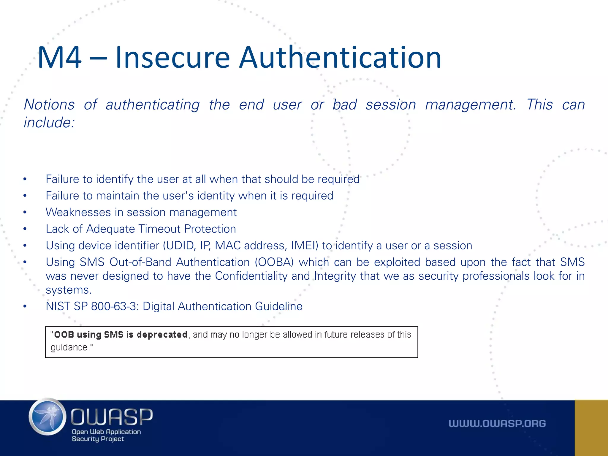 M4 – Insecure Authentication
Notions of authenticating the end user or bad session management. This can
include:
• Failure to identify the user at all when that should be required
• Failure to maintain the user's identity when it is required
• Weaknesses in session management
• Lack of Adequate Timeout Protection
• Using device identifier (UDID, IP, MAC address, IMEI) to identify a user or a session
• Using SMS Out-of-Band Authentication (OOBA) which can be exploited based upon the fact that SMS
was never designed to have the Confidentiality and Integrity that we as security professionals look for in
systems.
• NIST SP 800-63-3: Digital Authentication Guideline
 
