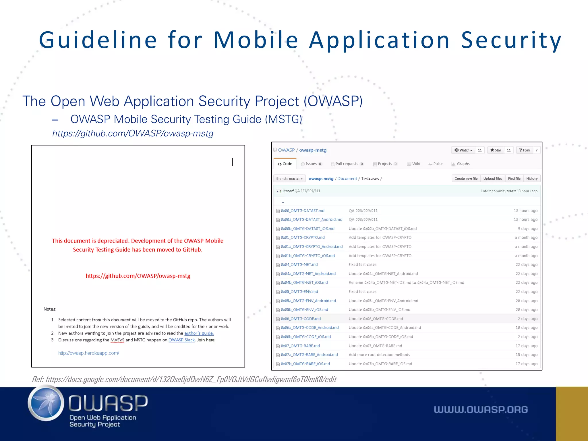 The Open Web Application Security Project (OWASP)
– OWASP Mobile Security Testing Guide (MSTG)
https://github.com/OWASP/owasp-mstg
Guideline for Mobile Application Security
Ref: https://docs.google.com/document/d/132Ose0jdQwN6Z_Fp0VOJtVdGCufIwligwmf6oT0lmK8/edit
 