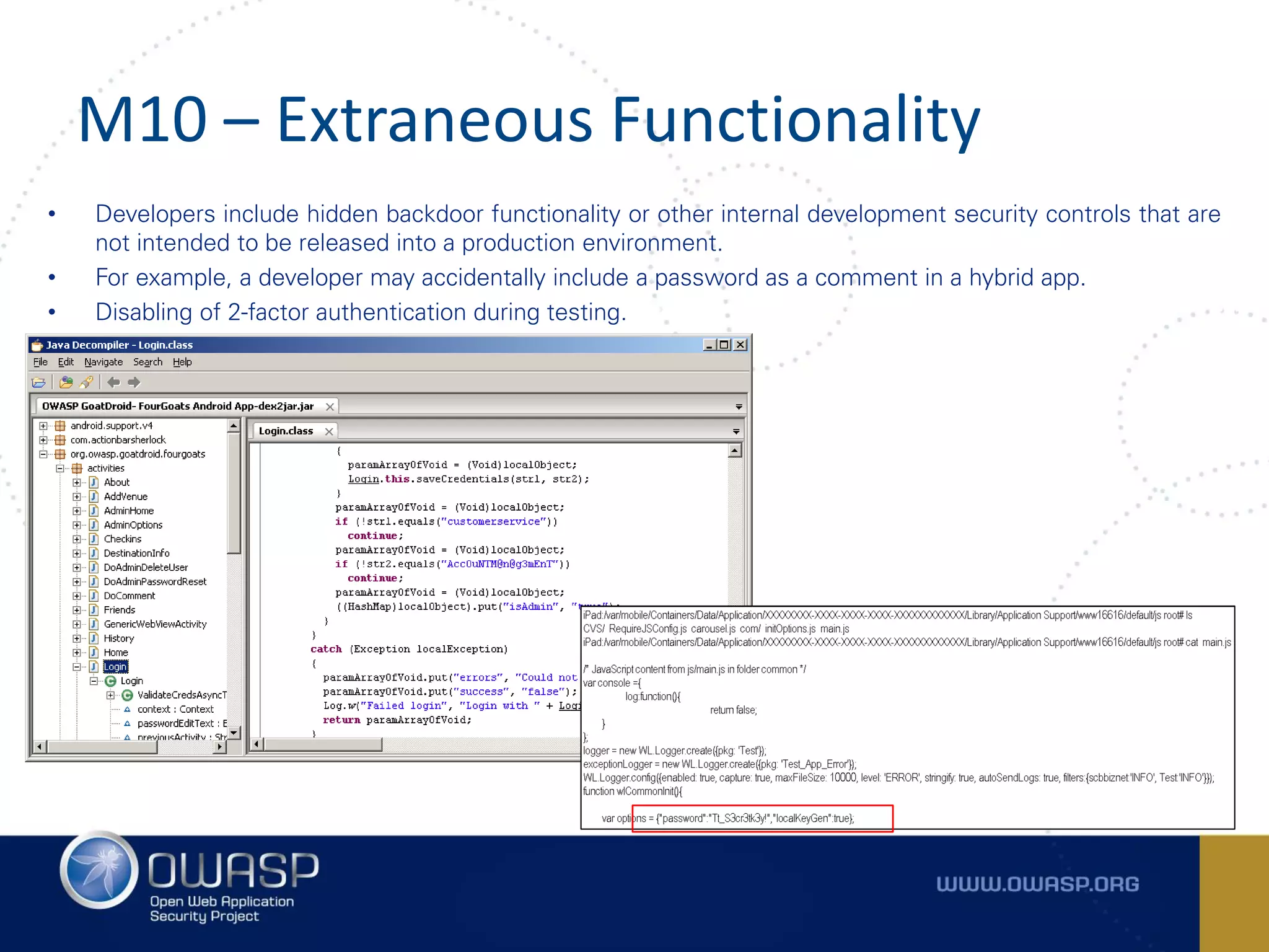 M10 – Extraneous Functionality
• Developers include hidden backdoor functionality or other internal development security controls that are
not intended to be released into a production environment.
• For example, a developer may accidentally include a password as a comment in a hybrid app.
• Disabling of 2-factor authentication during testing.
 