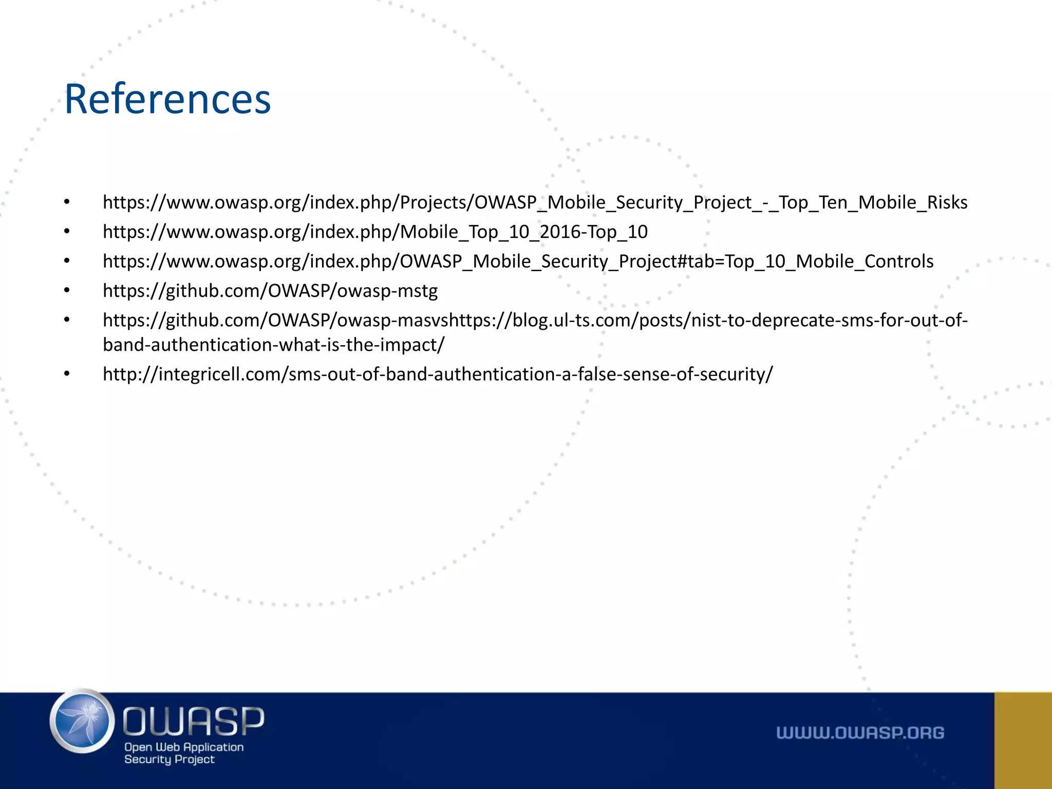 References
• https://www.owasp.org/index.php/Projects/OWASP_Mobile_Security_Project_-_Top_Ten_Mobile_Risks
• https://www.owasp.org/index.php/Mobile_Top_10_2016-Top_10
• https://www.owasp.org/index.php/OWASP_Mobile_Security_Project#tab=Top_10_Mobile_Controls
• https://github.com/OWASP/owasp-mstg
• https://github.com/OWASP/owasp-masvshttps://blog.ul-ts.com/posts/nist-to-deprecate-sms-for-out-of-
band-authentication-what-is-the-impact/
• http://integricell.com/sms-out-of-band-authentication-a-false-sense-of-security/
 