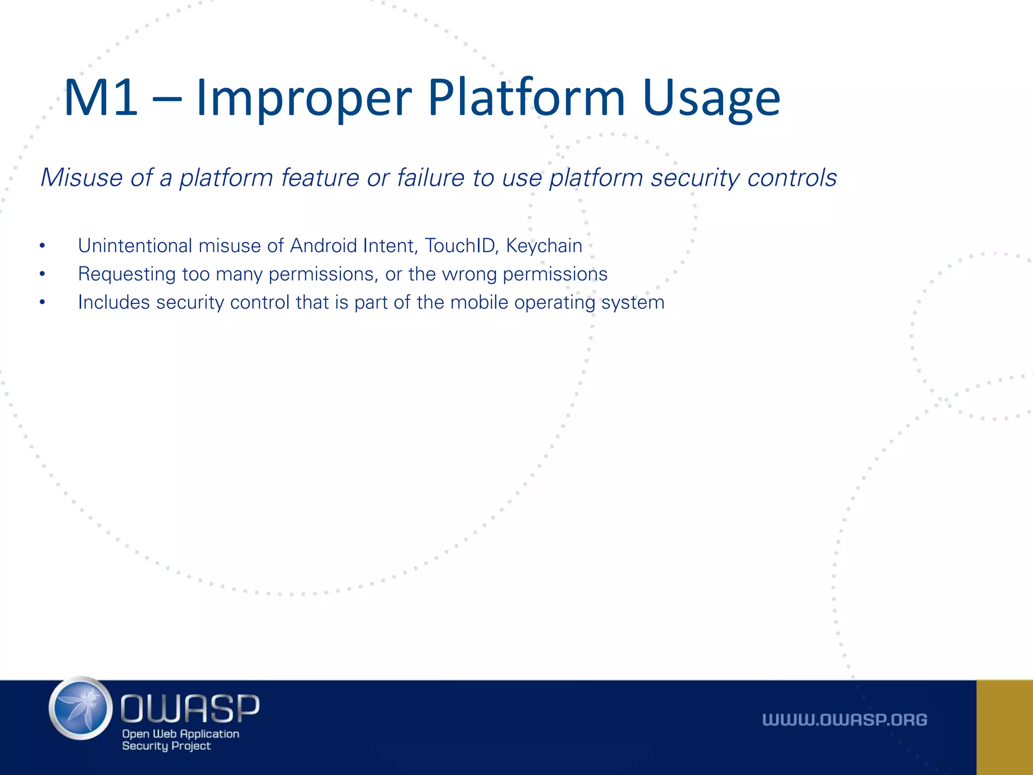 M1 – Improper Platform Usage
Misuse of a platform feature or failure to use platform security controls
• Unintentional misuse of Android Intent, TouchID, Keychain
• Requesting too many permissions, or the wrong permissions
• Includes security control that is part of the mobile operating system
 