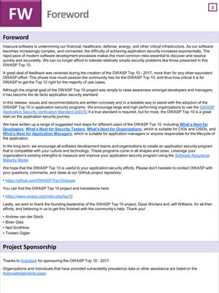 2
Foreword
Insecure software is undermining our financial, healthcare, defense, energy, and other critical infrastructure. As our software
becomes increasingly complex, and connected, the difficulty of achieving application security increases exponentially. The
rapid pace of modern software development processes makes the most common risks essential to discover and resolve
quickly and accurately. We can no longer afford to tolerate relatively simple security problems like those presented in this
OWASP Top 10.
A great deal of feedback was received during the creation of the OWASP Top 10 - 2017, more than for any other equivalent
OWASP effort. This shows how much passion the community has for the OWASP Top 10, and thus how critical it is for
OWASP to get the Top 10 right for the majority of use cases.
Although the original goal of the OWASP Top 10 project was simply to raise awareness amongst developers and managers,
it has become the de facto application security standard.
In this release, issues and recommendations are written concisely and in a testable way to assist with the adoption of the
OWASP Top 10 in application security programs. We encourage large and high performing organizations to use the OWASP
Application Security Verification Standard (ASVS) if a true standard is required, but for most, the OWASP Top 10 is a great
start on the application security journey.
We have written up a range of suggested next steps for different users of the OWASP Top 10, including What’s Next for
Developers, What’s Next for Security Testers, What’s Next for Organizations, which is suitable for CIOs and CISOs, and
What’s Next for Application Managers, which is suitable for application managers or anyone responsible for the lifecycle of
the application.
In the long term, we encourage all software development teams and organizations to create an application security program
that is compatible with your culture and technology. These programs come in all shapes and sizes. Leverage your
organization's existing strengths to measure and improve your application security program using the Software Assurance
Maturity Model.
We hope that the OWASP Top 10 is useful to your application security efforts. Please don't hesitate to contact OWASP with
your questions, comments, and ideas at our GitHub project repository:
• https://github.com/OWASP/Top10/issues
You can find the OWASP Top 10 project and translations here:
• https://www.owasp.org/index.php/top10
Lastly, we wish to thank the founding leadership of the OWASP Top 10 project, Dave Wichers and Jeff Williams, for all their
efforts, and believing in us to get this finished with the community's help. Thank you!
• Andrew van der Stock
• Brian Glas
• Neil Smithline
• Torsten Gigler
Project Sponsorship
Thanks to Autodesk for sponsoring the OWASP Top 10 - 2017.
Organizations and individuals that have provided vulnerability prevalence data or other assistance are listed on the
Acknowledgements page.
FW Foreword
 