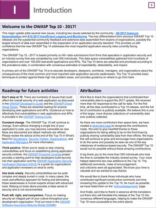 3
Welcome to the OWASP Top 10 - 2017!
This major update adds several new issues, including two issues selected by the community - A8:2017-Insecure
Deserialization and A10:2017-Insufficient Logging and Monitoring. Two key differentiators from previous OWASP Top 10
releases are the substantial community feedback and extensive data assembled from dozens of organizations, possibly the
largest amount of data ever assembled in the preparation of an application security standard. This provides us with
confidence that the new OWASP Top 10 addresses the most impactful application security risks currently facing
organizations.
The OWASP Top 10 - 2017 is based primarily on 40+ data submissions from firms that specialize in application security and
an industry survey that was completed by over 500 individuals. This data spans vulnerabilities gathered from hundreds of
organizations and over 100,000 real-world applications and APIs. The Top 10 items are selected and prioritized according to
this prevalence data, in combination with consensus estimates of exploitability, detectability, and impact.
A primary aim of the OWASP Top 10 is to educate developers, designers, architects, managers, and organizations about the
consequences of the most common and most important web application security weaknesses. The Top 10 provides basic
techniques to protect against these high risk problem areas, and provides guidance on where to go from here.
Roadmap for future activities
Don't stop at 10. There are hundreds of issues that could
affect the overall security of a web application as discussed
in the OWASP Developer's Guide and the OWASP Cheat
Sheet Series. These are essential reading for anyone
developing web applications and APIs. Guidance on how to
effectively find vulnerabilities in web applications and APIs
is provided in the OWASP Testing Guide.
Constant change. The OWASP Top 10 will continue to
change. Even without changing a single line of your
application's code, you may become vulnerable as new
flaws are discovered and attack methods are refined.
Please review the advice at the end of the Top 10 in What's
Next For Developers, Security Testers, Organizations, and
Application Managers for more information.
Think positive. When you're ready to stop chasing
vulnerabilities and focus on establishing strong application
security controls, the OWASP Proactive Controls project
provides a starting point to help developers build security
into their application and the OWASP Application Security
Verification Standard (ASVS) is a guide for organizations
and application reviewers on what to verify.
Use tools wisely. Security vulnerabilities can be quite
complex and deeply buried in code. In many cases, the
most cost-effective approach for finding and eliminating
these weaknesses is human experts armed with advanced
tools. Relying on tools alone provides a false sense of
security and is not recommended.
Push left, right, and everywhere. Focus on making
security an integral part of your culture throughout your
development organization. Find out more in the OWASP
Software Assurance Maturity Model (SAMM).
Attribution
We'd like to thank the organizations that contributed their
vulnerability data to support the 2017 update. We received
more than 40 responses to the call for data. For the first
time, all the data contributed to a Top 10 release, and the full
list of contributors is publicly available. We believe this is one
of the larger, more diverse collections of vulnerability data
ever publicly collected.
As there are more contributors than space here, we have
created a dedicated page to recognize the contributions
made. We wish to give heartfelt thanks to these
organizations for being willing to be on the front lines by
publicly sharing vulnerability data from their efforts. We hope
this will continue to grow and encourage more organizations
to do the same and possibly be seen as one of the key
milestones of evidence-based security. The OWASP Top 10
would not be possible without these amazing contributions.
A big thank you to the more than 500 individuals who took
the time to complete the industry ranked survey. Your voice
helped determine two new additions to the Top 10. The
additional comments, notes of encouragement,
and criticisms were all appreciated. We know your time is
valuable and we wanted to say thanks.
We would like to thank those individuals who have
contributed significant constructive comments and time
reviewing this update to the Top 10. As much as possible,
we have listed them on the ‘Acknowledgements’ page.
And finally, we'd like to thank in advance all the translators
out there who will translate this release of the Top 10 into
numerous different languages, helping to make the OWASP
Top 10 more accessible to the entire planet.
I Introduction
 
