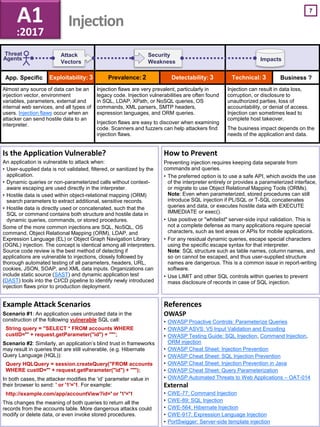 App. Specific Business ?
7
Impacts
Threat
Agents
Attack
Vectors
Security
Weakness
Example Attack Scenarios
Scenario #1: An application uses untrusted data in the
construction of the following vulnerable SQL call:
String query = "SELECT * FROM accounts WHERE
custID='" + request.getParameter("id") + "'";
Scenario #2: Similarly, an application’s blind trust in frameworks
may result in queries that are still vulnerable, (e.g. Hibernate
Query Language (HQL)):
Query HQLQuery = session.createQuery("FROM accounts
WHERE custID='" + request.getParameter("id") + "'");
In both cases, the attacker modifies the ‘id’ parameter value in
their browser to send: ' or '1'='1. For example:
http://example.com/app/accountView?id=' or '1'='1
This changes the meaning of both queries to return all the
records from the accounts table. More dangerous attacks could
modify or delete data, or even invoke stored procedures.
Is the Application Vulnerable?
An application is vulnerable to attack when:
• User-supplied data is not validated, filtered, or sanitized by the
application.
• Dynamic queries or non-parameterized calls without context-
aware escaping are used directly in the interpreter.
• Hostile data is used within object-relational mapping (ORM)
search parameters to extract additional, sensitive records.
• Hostile data is directly used or concatenated, such that the
SQL or command contains both structure and hostile data in
dynamic queries, commands, or stored procedures.
Some of the more common injections are SQL, NoSQL, OS
command, Object Relational Mapping (ORM), LDAP, and
Expression Language (EL) or Object Graph Navigation Library
(OGNL) injection. The concept is identical among all interpreters.
Source code review is the best method of detecting if
applications are vulnerable to injections, closely followed by
thorough automated testing of all parameters, headers, URL,
cookies, JSON, SOAP, and XML data inputs. Organizations can
include static source (SAST) and dynamic application test
(DAST) tools into the CI/CD pipeline to identify newly introduced
injection flaws prior to production deployment.
References
OWASP
• OWASP Proactive Controls: Parameterize Queries
• OWASP ASVS: V5 Input Validation and Encoding
• OWASP Testing Guide: SQL Injection, Command Injection,
ORM injection
• OWASP Cheat Sheet: Injection Prevention
• OWASP Cheat Sheet: SQL Injection Prevention
• OWASP Cheat Sheet: Injection Prevention in Java
• OWASP Cheat Sheet: Query Parameterization
• OWASP Automated Threats to Web Applications – OAT-014
External
• CWE-77: Command Injection
• CWE-89: SQL Injection
• CWE-564: Hibernate Injection
• CWE-917: Expression Language Injection
• PortSwigger: Server-side template injection
How to Prevent
Preventing injection requires keeping data separate from
commands and queries.
• The preferred option is to use a safe API, which avoids the use
of the interpreter entirely or provides a parameterized interface,
or migrate to use Object Relational Mapping Tools (ORMs).
Note: Even when parameterized, stored procedures can still
introduce SQL injection if PL/SQL or T-SQL concatenates
queries and data, or executes hostile data with EXECUTE
IMMEDIATE or exec().
• Use positive or "whitelist" server-side input validation. This is
not a complete defense as many applications require special
characters, such as text areas or APIs for mobile applications.
• For any residual dynamic queries, escape special characters
using the specific escape syntax for that interpreter.
Note: SQL structure such as table names, column names, and
so on cannot be escaped, and thus user-supplied structure
names are dangerous. This is a common issue in report-writing
software.
• Use LIMIT and other SQL controls within queries to prevent
mass disclosure of records in case of SQL injection.
A1
:2017
Injection
Exploitability: 3 Prevalence: 2 Detectability: 3 Technical: 3
Almost any source of data can be an
injection vector, environment
variables, parameters, external and
internal web services, and all types of
users. Injection flaws occur when an
attacker can send hostile data to an
interpreter.
Injection flaws are very prevalent, particularly in
legacy code. Injection vulnerabilities are often found
in SQL, LDAP, XPath, or NoSQL queries, OS
commands, XML parsers, SMTP headers,
expression languages, and ORM queries.
Injection flaws are easy to discover when examining
code. Scanners and fuzzers can help attackers find
injection flaws.
Injection can result in data loss,
corruption, or disclosure to
unauthorized parties, loss of
accountability, or denial of access.
Injection can sometimes lead to
complete host takeover.
The business impact depends on the
needs of the application and data.
 