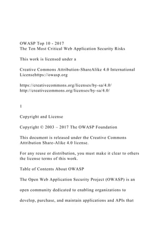 OWASP Top 10 - 2017
The Ten Most Critical Web Application Security Risks
This work is licensed under a
Creative Commons Attribution-ShareAlike 4.0 International
Licensehttps://owasp.org
https://creativecommons.org/licenses/by-sa/4.0/
http://creativecommons.org/licenses/by-sa/4.0/
1
Copyright and License
Copyright © 2003 – 2017 The OWASP Foundation
This document is released under the Creative Commons
Attribution Share-Alike 4.0 license.
For any reuse or distribution, you must make it clear to others
the license terms of this work.
Table of Contents About OWASP
The Open Web Application Security Project (OWASP) is an
open community dedicated to enabling organizations to
develop, purchase, and maintain applications and APIs that
 