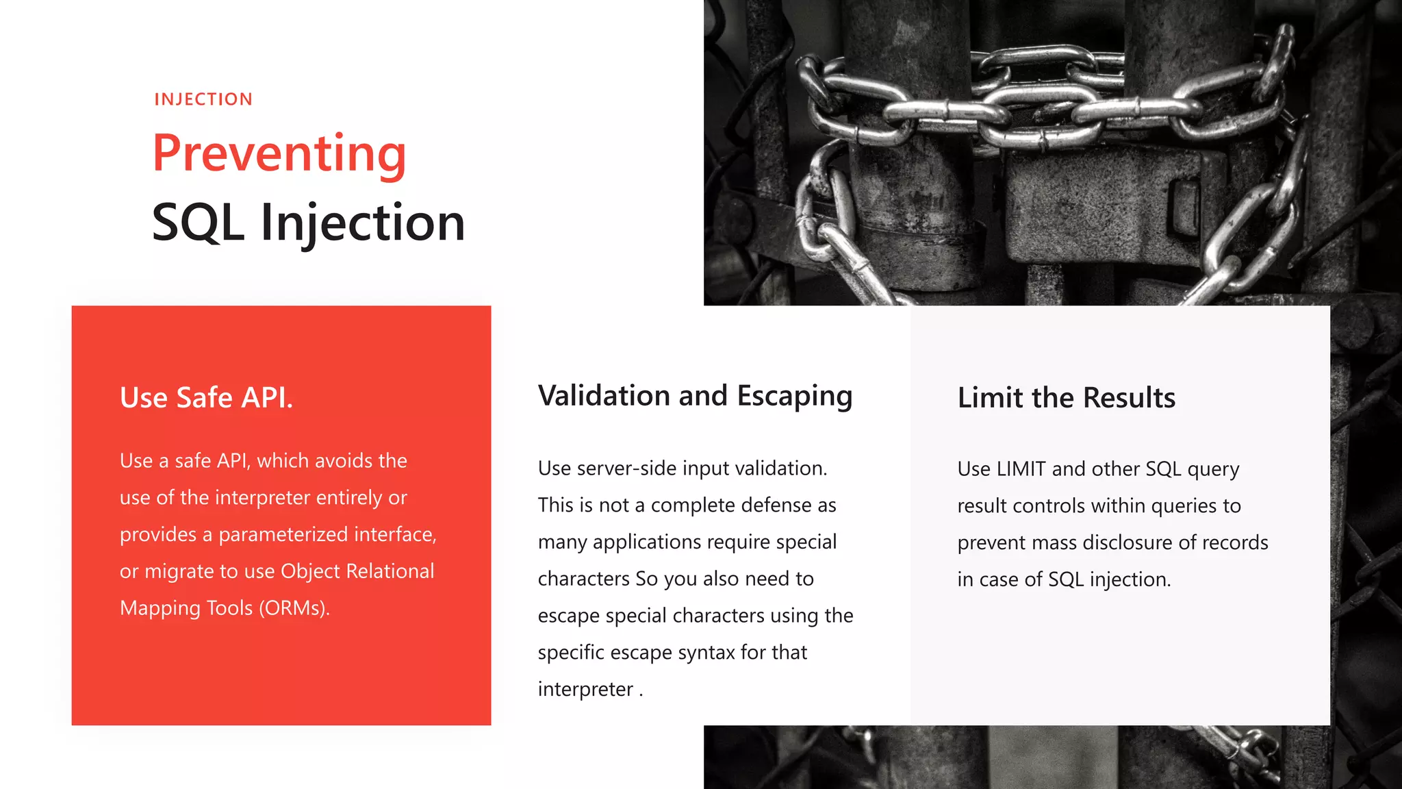 Use Safe API.
Use a safe API, which avoids the
use of the interpreter entirely or
provides a parameterized interface,
or migrate to use Object Relational
Mapping Tools (ORMs).
Validation and Escaping
Use server-side input validation.
This is not a complete defense as
many applications require special
characters So you also need to
escape special characters using the
specific escape syntax for that
interpreter .
Limit the Results
Use LIMIT and other SQL query
result controls within queries to
prevent mass disclosure of records
in case of SQL injection.
Preventing
SQL Injection
INJECTION
 