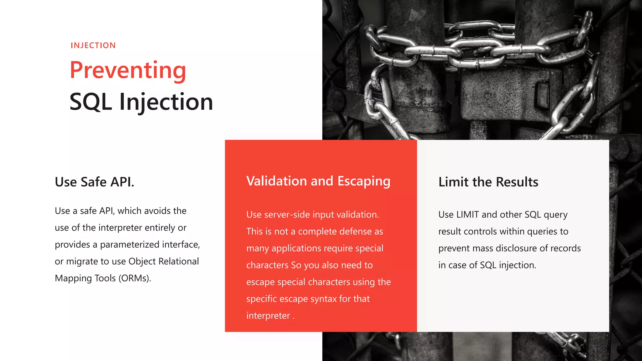 Use Safe API.
Use a safe API, which avoids the
use of the interpreter entirely or
provides a parameterized interface,
or migrate to use Object Relational
Mapping Tools (ORMs).
Validation and Escaping
Use server-side input validation.
This is not a complete defense as
many applications require special
characters So you also need to
escape special characters using the
specific escape syntax for that
interpreter .
Limit the Results
Use LIMIT and other SQL query
result controls within queries to
prevent mass disclosure of records
in case of SQL injection.
Preventing
SQL Injection
INJECTION
 