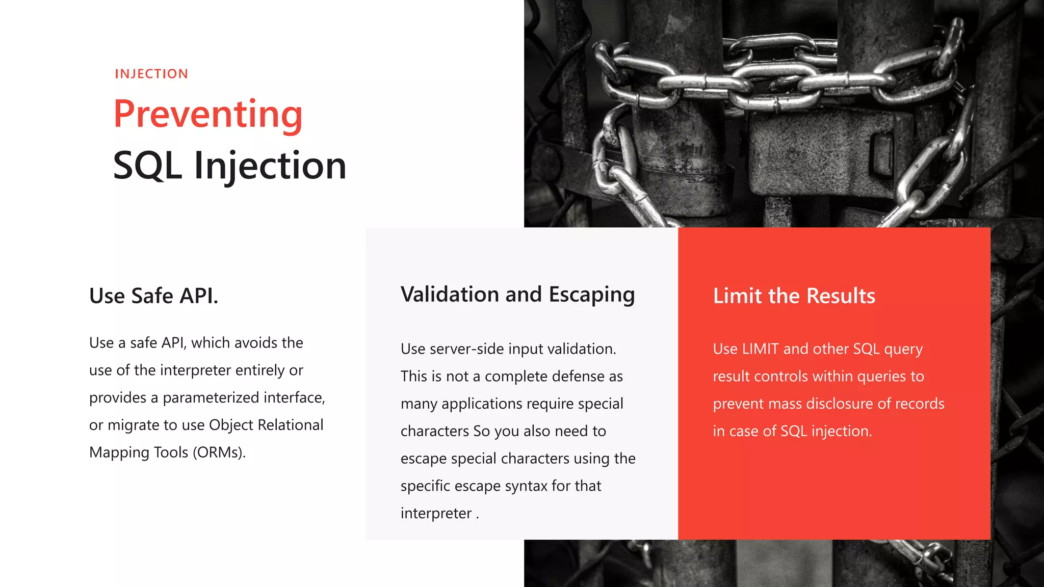 Use Safe API.
Use a safe API, which avoids the
use of the interpreter entirely or
provides a parameterized interface,
or migrate to use Object Relational
Mapping Tools (ORMs).
Validation and Escaping
Use server-side input validation.
This is not a complete defense as
many applications require special
characters So you also need to
escape special characters using the
specific escape syntax for that
interpreter .
Limit the Results
Use LIMIT and other SQL query
result controls within queries to
prevent mass disclosure of records
in case of SQL injection.
Preventing
SQL Injection
INJECTION
 