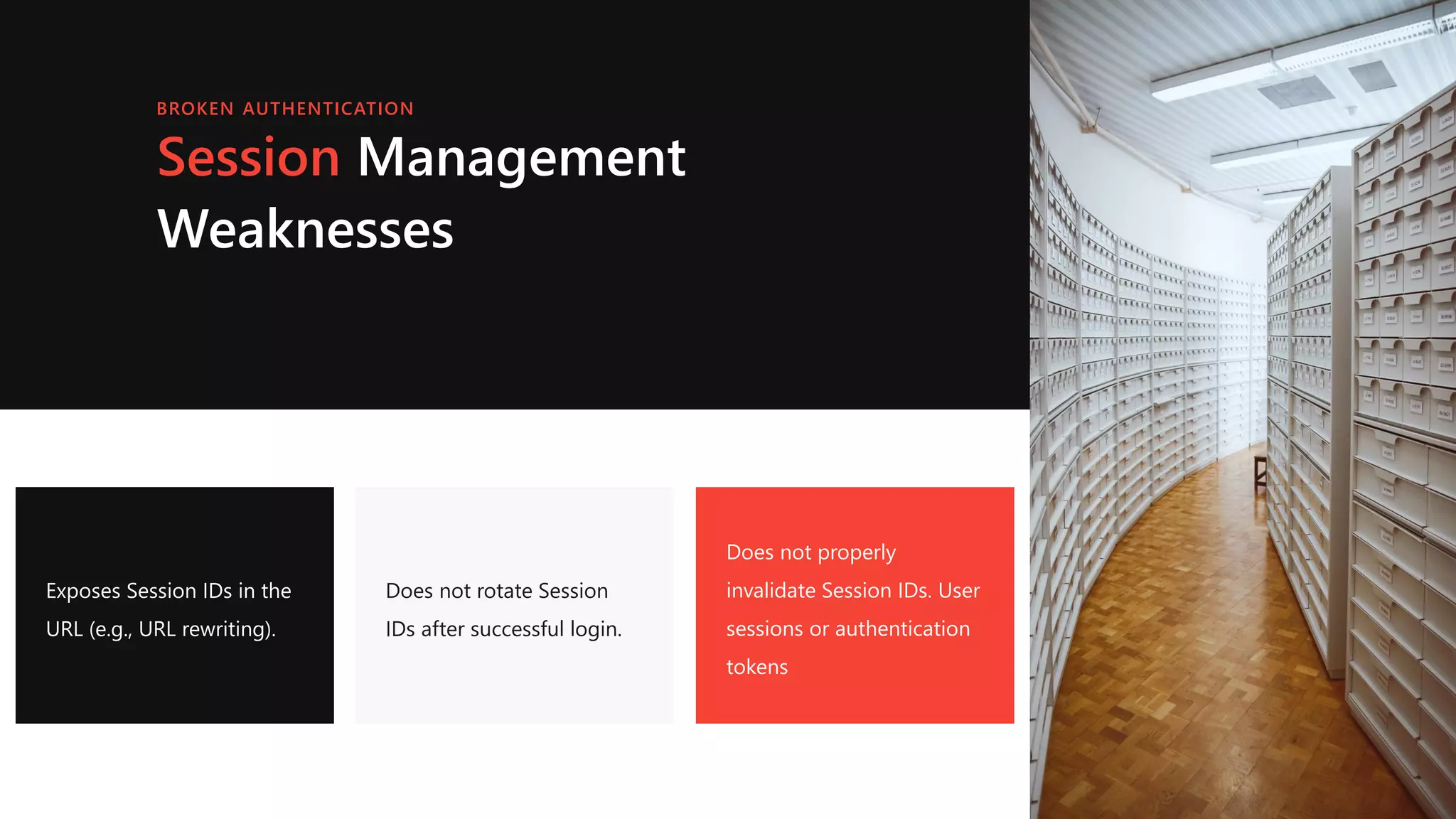 Session Management
Weaknesses
Exposes Session IDs in the
URL (e.g., URL rewriting).
Does not rotate Session
IDs after successful login.
Does not properly
invalidate Session IDs. User
sessions or authentication
tokens
BROKEN AUTHENTICATION
 