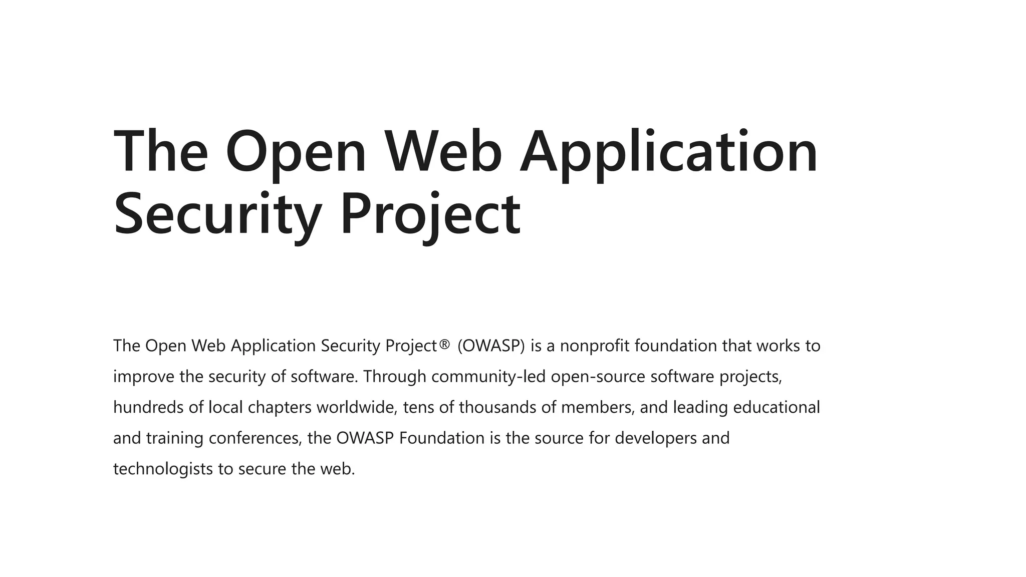 The Open Web Application
Security Project
The Open Web Application Security Project® (OWASP) is a nonprofit foundation that works to
improve the security of software. Through community-led open-source software projects,
hundreds of local chapters worldwide, tens of thousands of members, and leading educational
and training conferences, the OWASP Foundation is the source for developers and
technologists to secure the web.
 
