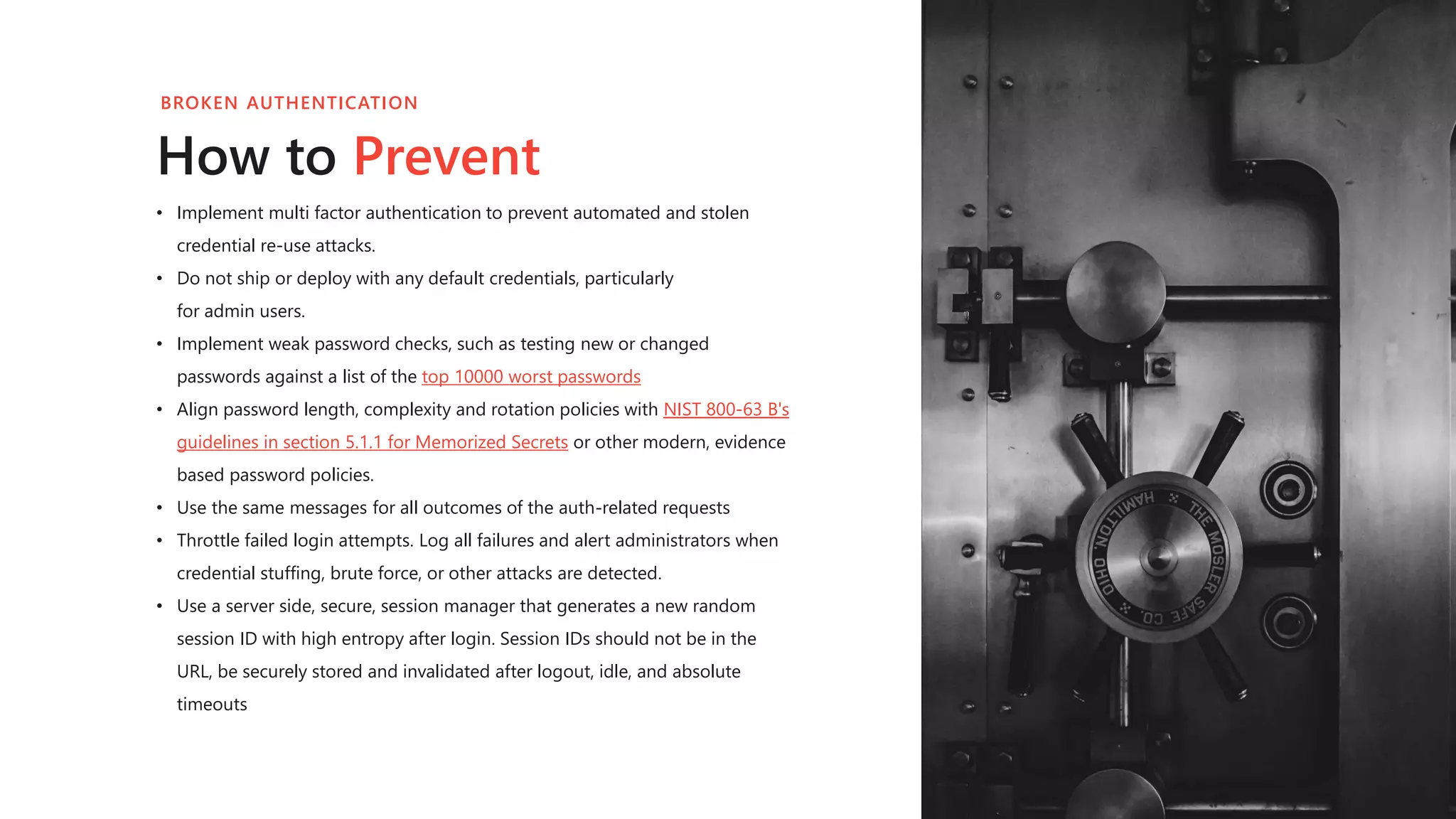 • Implement multi factor authentication to prevent automated and stolen
credential re-use attacks.
• Do not ship or deploy with any default credentials, particularly
for admin users.
• Implement weak password checks, such as testing new or changed
passwords against a list of the top 10000 worst passwords
• Align password length, complexity and rotation policies with NIST 800-63 B's
guidelines in section 5.1.1 for Memorized Secrets or other modern, evidence
based password policies.
• Use the same messages for all outcomes of the auth-related requests
• Throttle failed login attempts. Log all failures and alert administrators when
credential stuffing, brute force, or other attacks are detected.
• Use a server side, secure, session manager that generates a new random
session ID with high entropy after login. Session IDs should not be in the
URL, be securely stored and invalidated after logout, idle, and absolute
timeouts
How to Prevent
BROKEN AUTHENTICATION
 