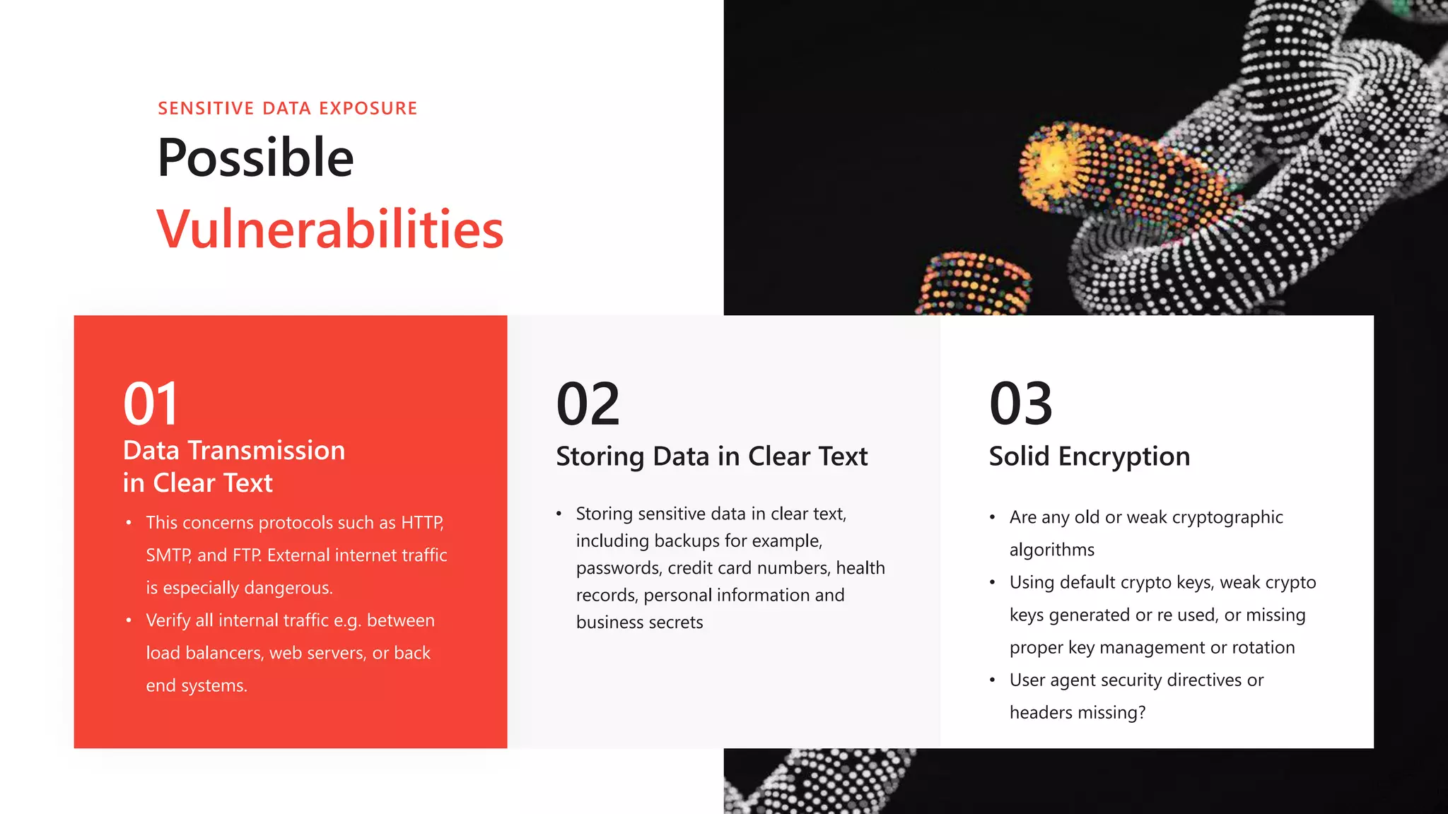 01
Data Transmission
in Clear Text
• This concerns protocols such as HTTP,
SMTP, and FTP. External internet traffic
is especially dangerous.
• Verify all internal traffic e.g. between
load balancers, web servers, or back
end systems.
02
Storing Data in Clear Text
03
Solid Encryption
• Are any old or weak cryptographic
algorithms
• Using default crypto keys, weak crypto
keys generated or re used, or missing
proper key management or rotation
• User agent security directives or
headers missing?
Possible
Vulnerabilities
SENSITIVE DATA EXPOSURE
• Storing sensitive data in clear text,
including backups for example,
passwords, credit card numbers, health
records, personal information and
business secrets
 