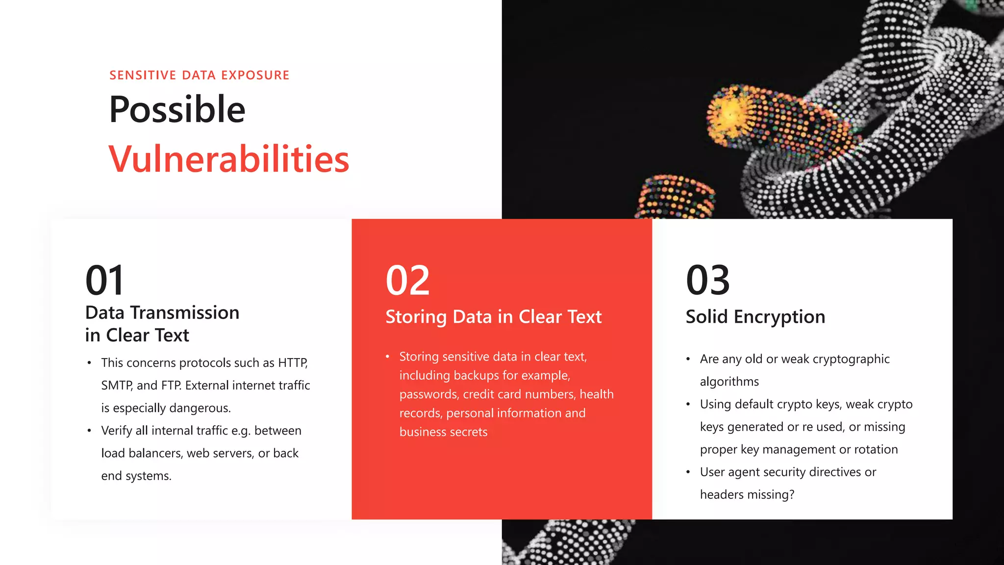 01
Data Transmission
in Clear Text
• This concerns protocols such as HTTP,
SMTP, and FTP. External internet traffic
is especially dangerous.
• Verify all internal traffic e.g. between
load balancers, web servers, or back
end systems.
02
Storing Data in Clear Text
03
Solid Encryption
• Are any old or weak cryptographic
algorithms
• Using default crypto keys, weak crypto
keys generated or re used, or missing
proper key management or rotation
• User agent security directives or
headers missing?
Possible
Vulnerabilities
SENSITIVE DATA EXPOSURE
• Storing sensitive data in clear text,
including backups for example,
passwords, credit card numbers, health
records, personal information and
business secrets
 