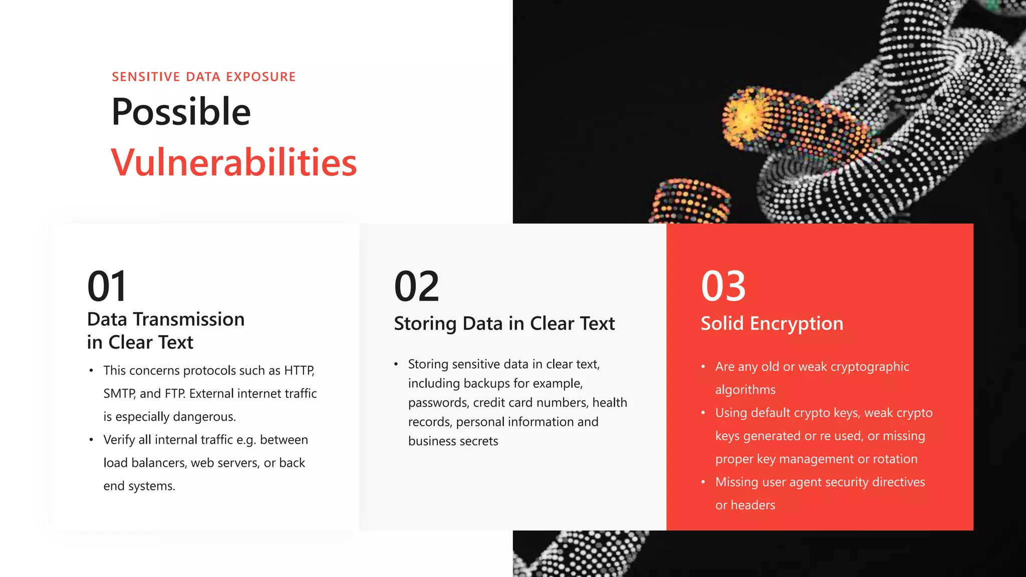 01
Data Transmission
in Clear Text
• This concerns protocols such as HTTP,
SMTP, and FTP. External internet traffic
is especially dangerous.
• Verify all internal traffic e.g. between
load balancers, web servers, or back
end systems.
02
Storing Data in Clear Text
03
Solid Encryption
• Are any old or weak cryptographic
algorithms
• Using default crypto keys, weak crypto
keys generated or re used, or missing
proper key management or rotation
• Missing user agent security directives
or headers
Possible
Vulnerabilities
SENSITIVE DATA EXPOSURE
• Storing sensitive data in clear text,
including backups for example,
passwords, credit card numbers, health
records, personal information and
business secrets
 