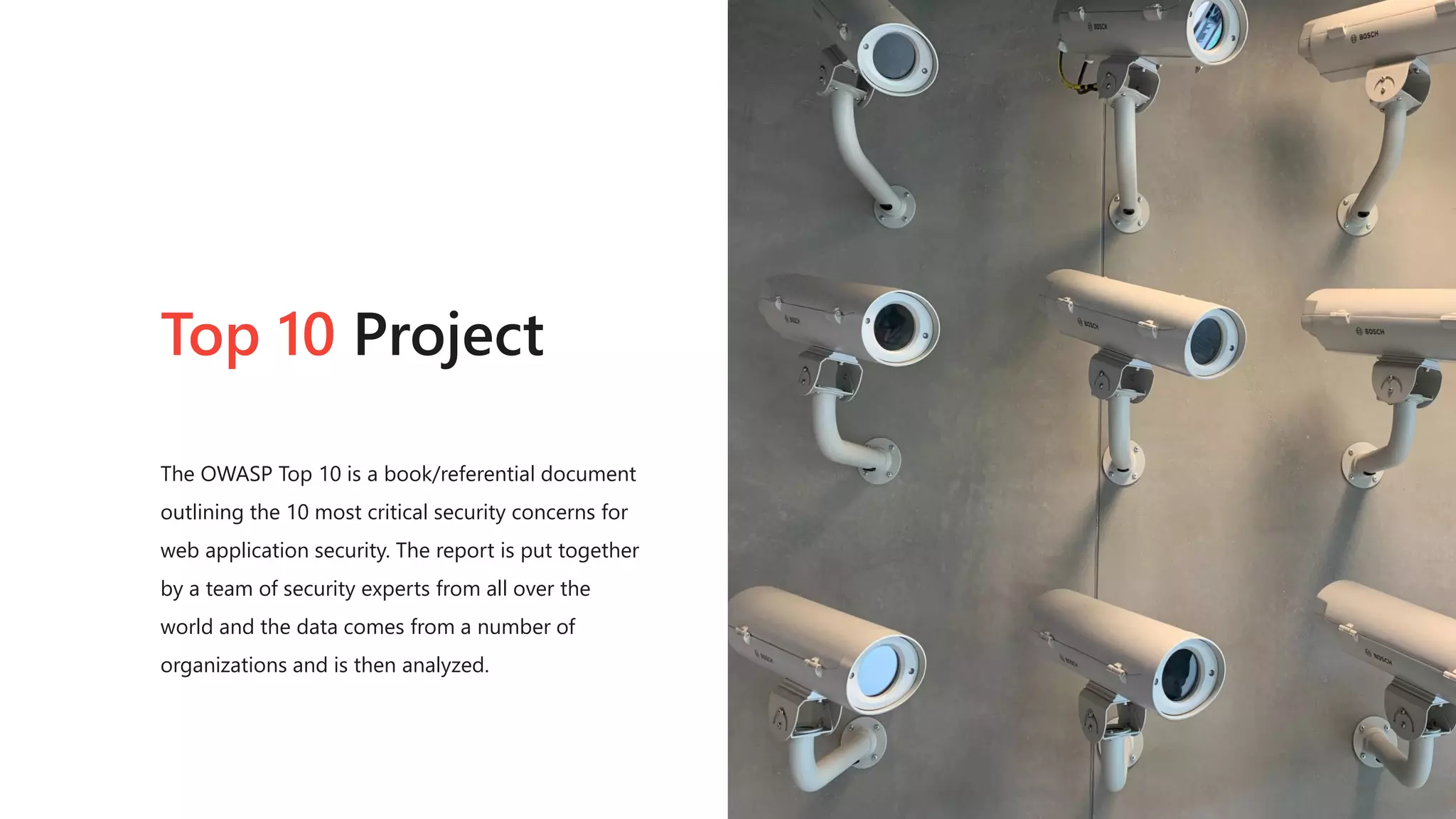 Top 10 Project
The OWASP Top 10 is a book/referential document
outlining the 10 most critical security concerns for
web application security. The report is put together
by a team of security experts from all over the
world and the data comes from a number of
organizations and is then analyzed.
 