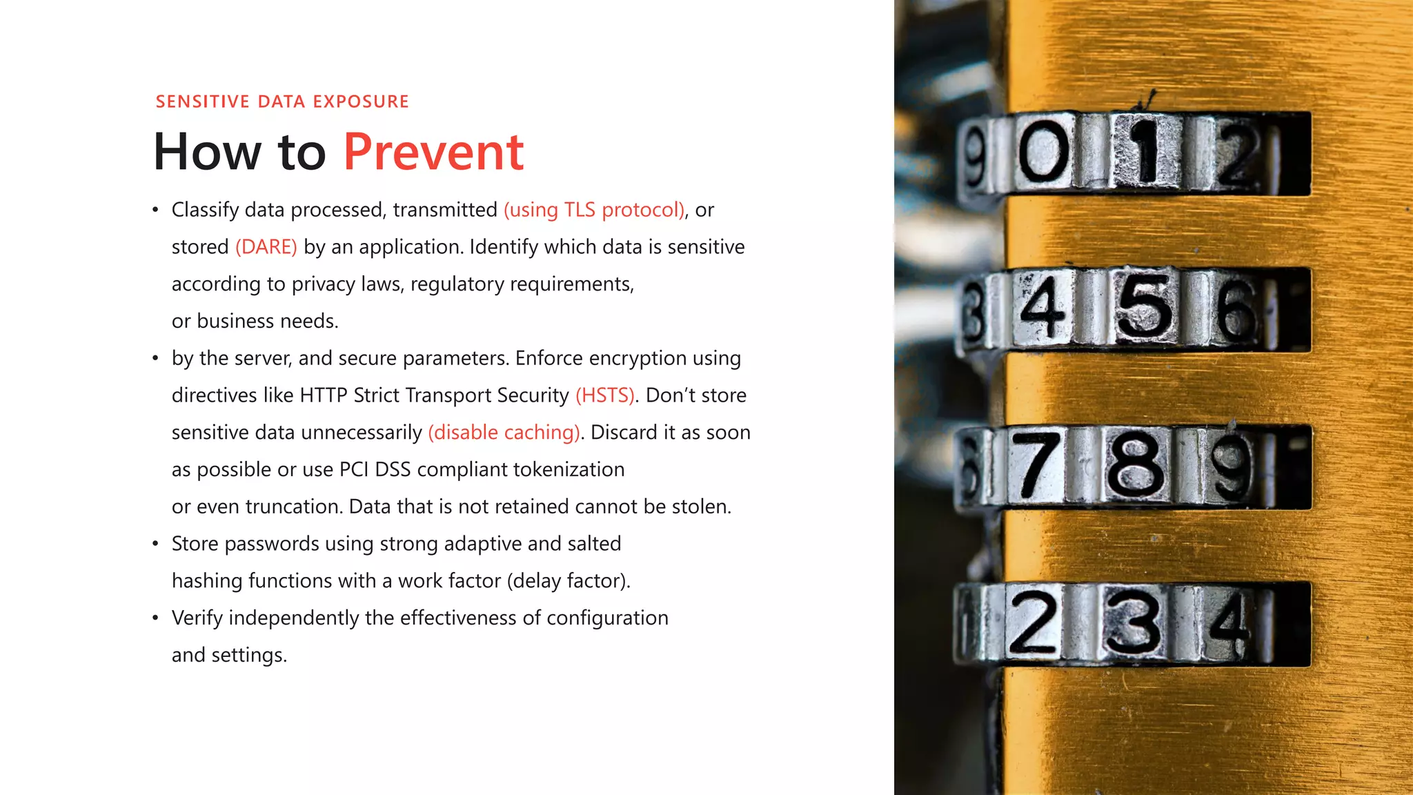• Classify data processed, transmitted (using TLS protocol), or
stored (DARE) by an application. Identify which data is sensitive
according to privacy laws, regulatory requirements,
or business needs.
• by the server, and secure parameters. Enforce encryption using
directives like HTTP Strict Transport Security (HSTS). Don’t store
sensitive data unnecessarily (disable caching). Discard it as soon
as possible or use PCI DSS compliant tokenization
or even truncation. Data that is not retained cannot be stolen.
• Store passwords using strong adaptive and salted
hashing functions with a work factor (delay factor).
• Verify independently the effectiveness of configuration
and settings.
How to Prevent
SENSITIVE DATA EXPOSURE
 