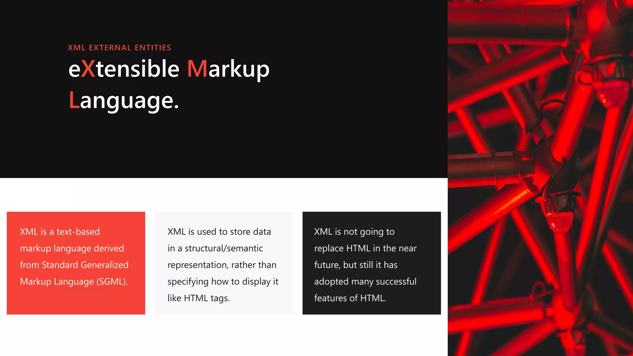 eXtensible Markup
Language.
XML is a text-based
markup language derived
from Standard Generalized
Markup Language (SGML).
XML is used to store data
in a structural/semantic
representation, rather than
specifying how to display it
like HTML tags.
XML is not going to
replace HTML in the near
future, but still it has
adopted many successful
features of HTML.
XML EXTERNAL ENTITIES
 