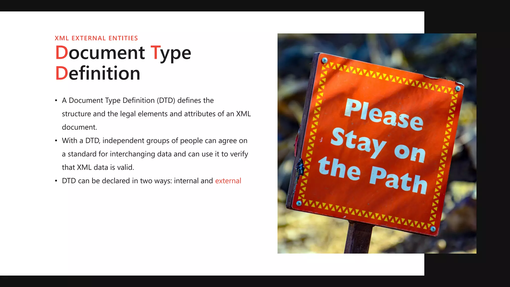 Document Type
Definition
XML EXTERNAL ENTITIES
• A Document Type Definition (DTD) defines the
structure and the legal elements and attributes of an XML
document.
• With a DTD, independent groups of people can agree on
a standard for interchanging data and can use it to verify
that XML data is valid.
• DTD can be declared in two ways: internal and external
 